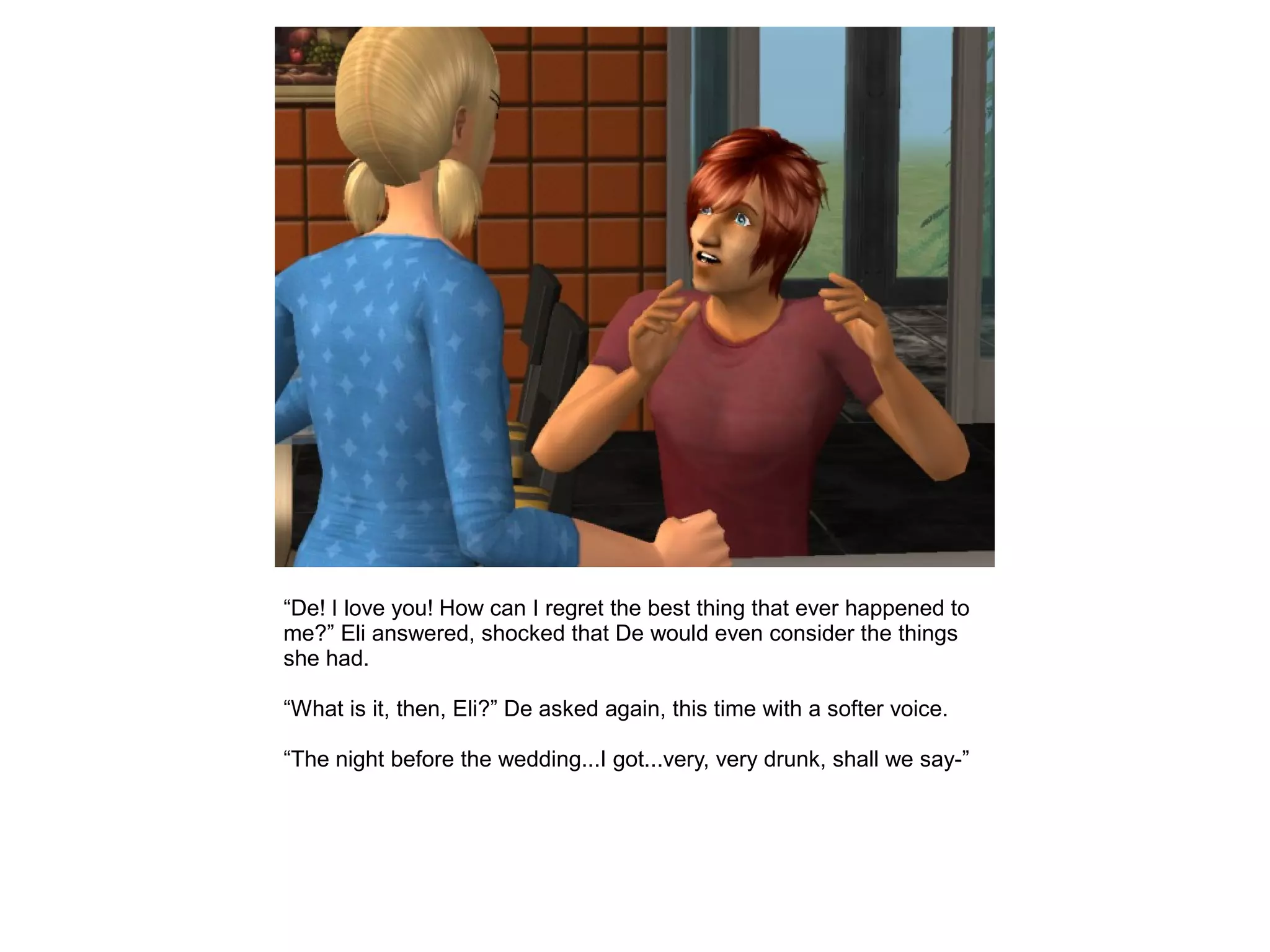 “De! I love you! How can I regret the best thing that ever happened to
me?” Eli answered, shocked that De would even consider the things
she had.
“What is it, then, Eli?” De asked again, this time with a softer voice.
“The night before the wedding...I got...very, very drunk, shall we say-”
 