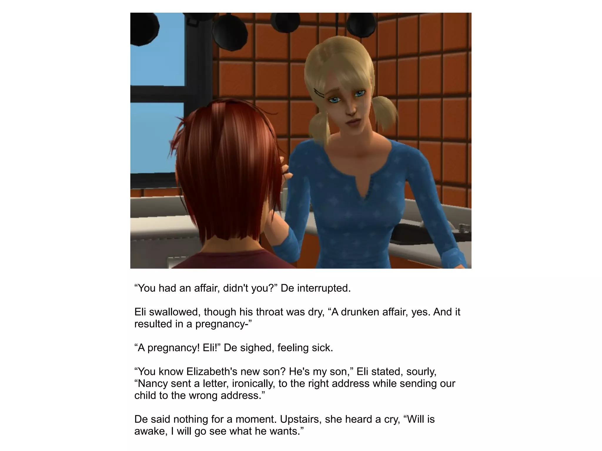 “You had an affair, didn't you?” De interrupted.
Eli swallowed, though his throat was dry, “A drunken affair, yes. And it
resulted in a pregnancy-”
“A pregnancy! Eli!” De sighed, feeling sick.
“You know Elizabeth's new son? He's my son,” Eli stated, sourly,
“Nancy sent a letter, ironically, to the right address while sending our
child to the wrong address.”
De said nothing for a moment. Upstairs, she heard a cry, “Will is
awake, I will go see what he wants.”
 
