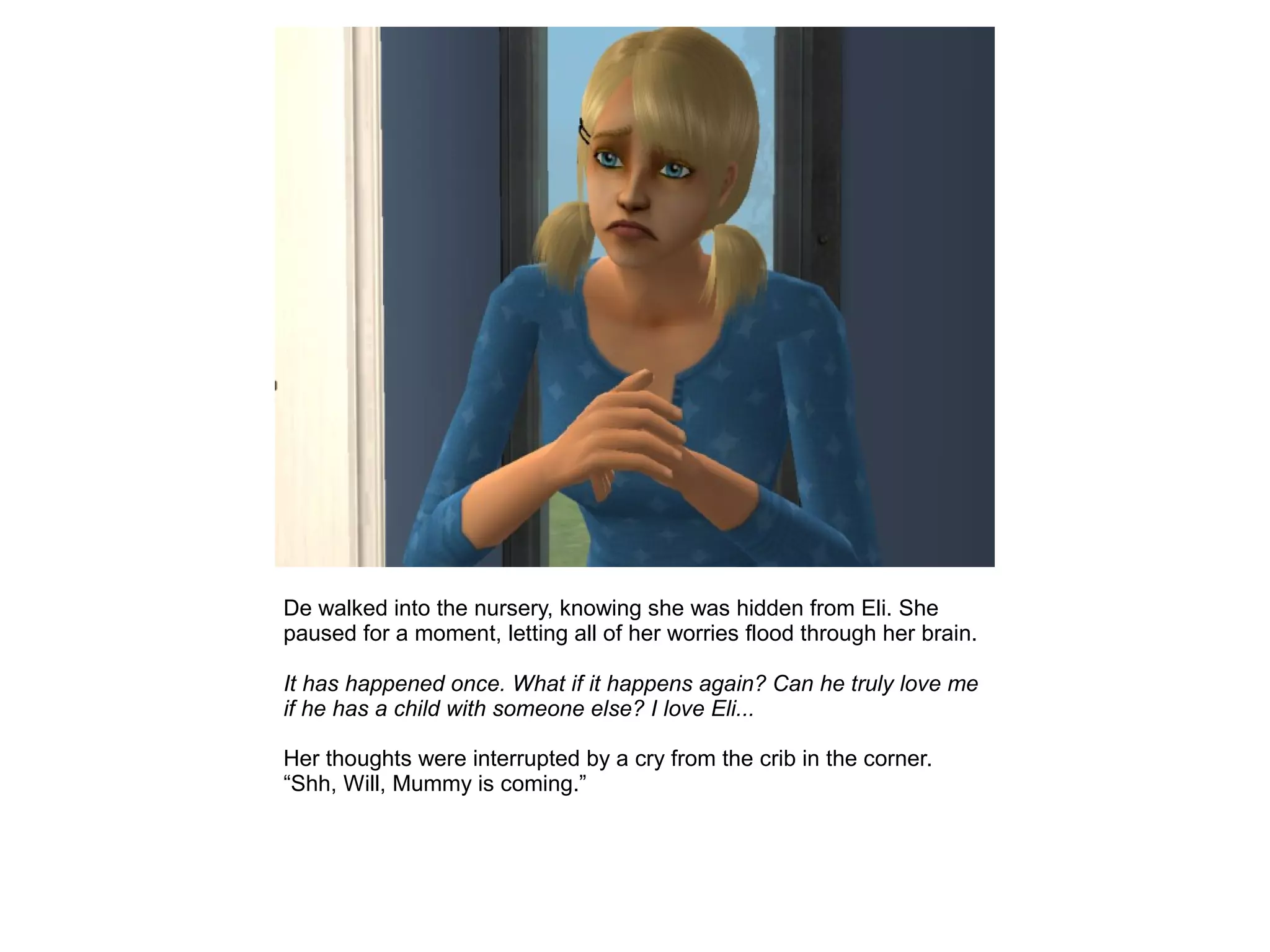De walked into the nursery, knowing she was hidden from Eli. She
paused for a moment, letting all of her worries flood through her brain.
It has happened once. What if it happens again? Can he truly love me
if he has a child with someone else? I love Eli...
Her thoughts were interrupted by a cry from the crib in the corner.
“Shh, Will, Mummy is coming.”
 