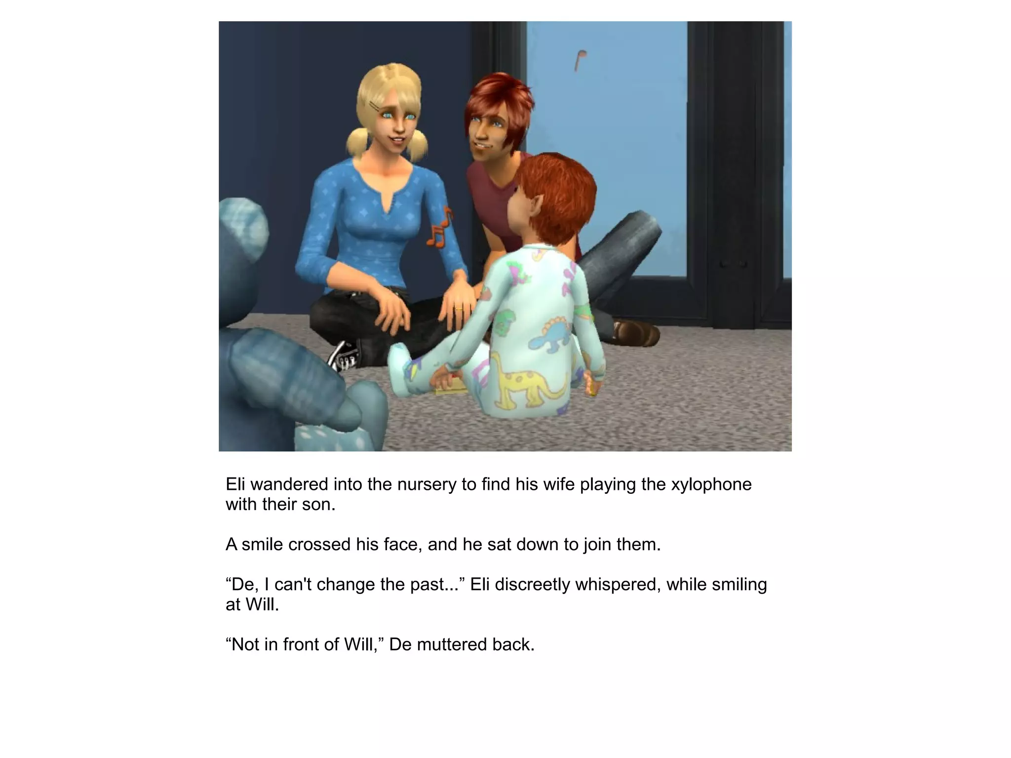 Eli wandered into the nursery to find his wife playing the xylophone
with their son.
A smile crossed his face, and he sat down to join them.
“De, I can't change the past...” Eli discreetly whispered, while smiling
at Will.
“Not in front of Will,” De muttered back.
 