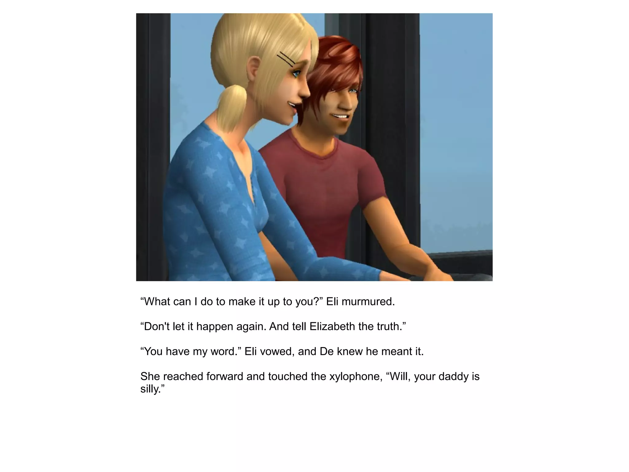 “What can I do to make it up to you?” Eli murmured.
“Don't let it happen again. And tell Elizabeth the truth.”
“You have my word.” Eli vowed, and De knew he meant it.
She reached forward and touched the xylophone, “Will, your daddy is
silly.”
 