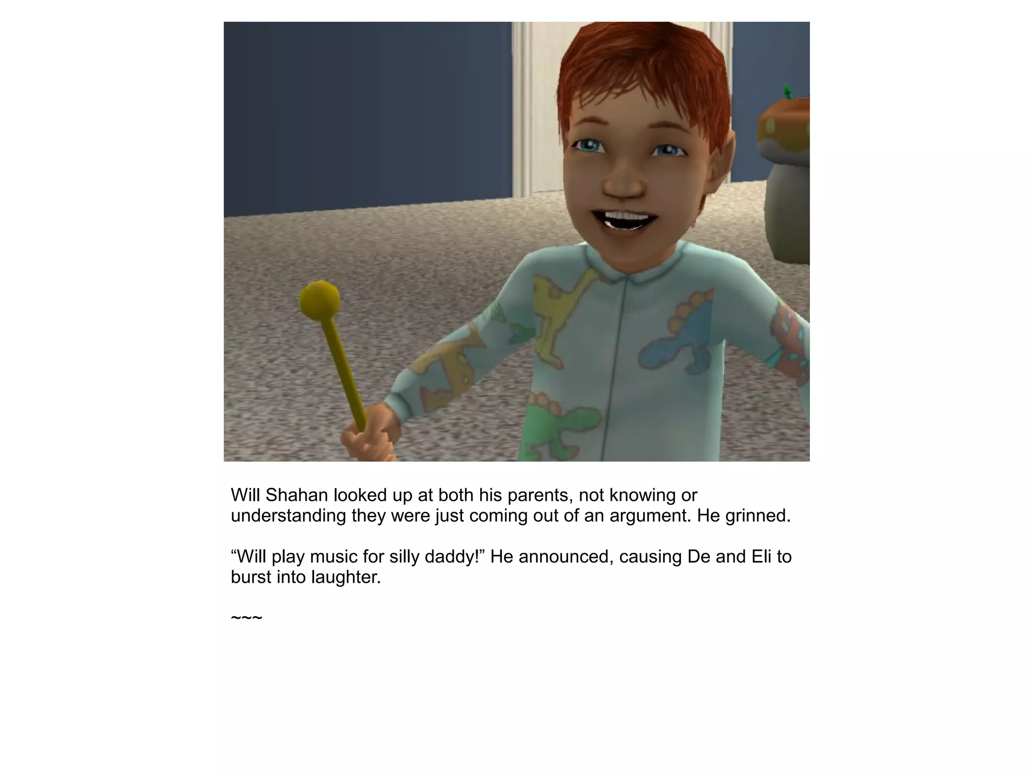 Will Shahan looked up at both his parents, not knowing or
understanding they were just coming out of an argument. He grinned.
“Will play music for silly daddy!” He announced, causing De and Eli to
burst into laughter.
~~~
 