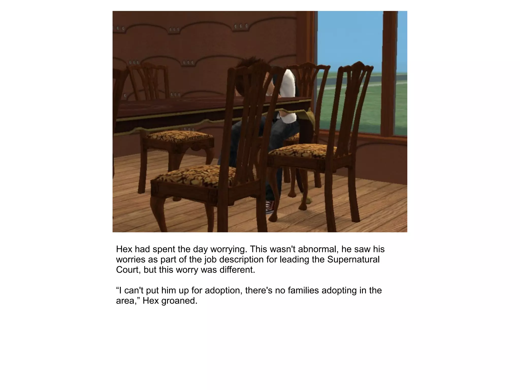Hex had spent the day worrying. This wasn't abnormal, he saw his
worries as part of the job description for leading the Supernatural
Court, but this worry was different.
“I can't put him up for adoption, there's no families adopting in the
area,” Hex groaned.
 