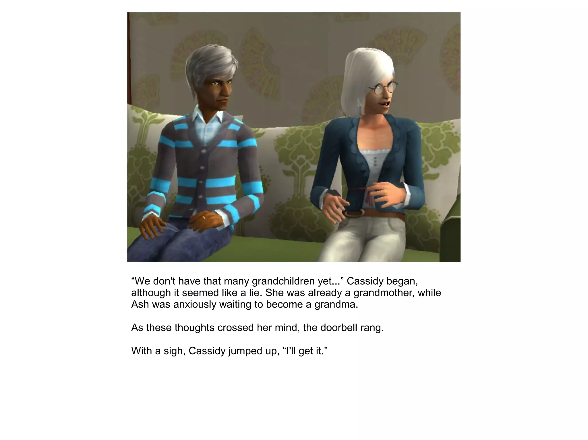 “We don't have that many grandchildren yet...” Cassidy began,
although it seemed like a lie. She was already a grandmother, while
Ash was anxiously waiting to become a grandma.
As these thoughts crossed her mind, the doorbell rang.
With a sigh, Cassidy jumped up, “I'll get it.”
 