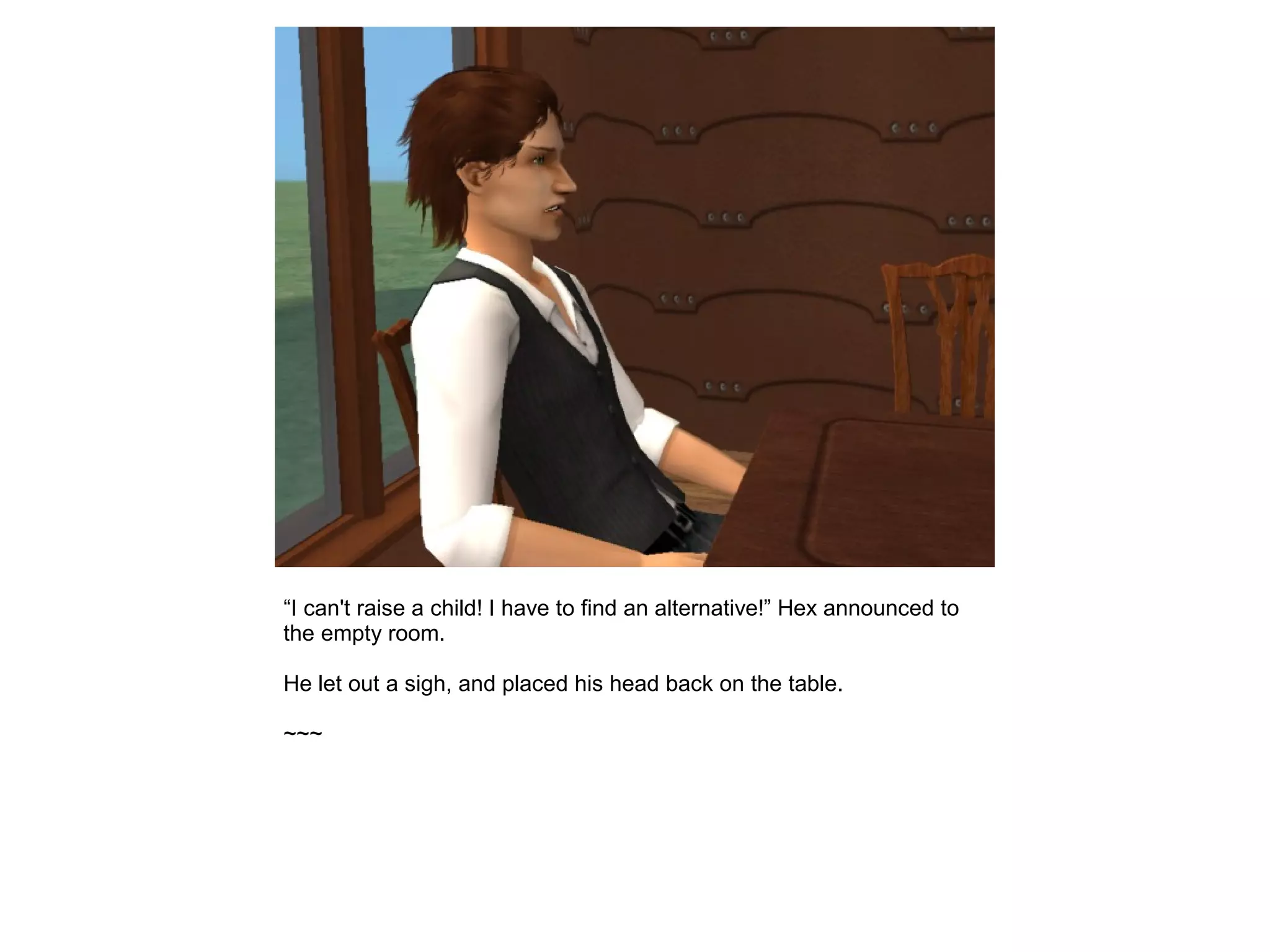 “I can't raise a child! I have to find an alternative!” Hex announced to
the empty room.
He let out a sigh, and placed his head back on the table.
~~~
 