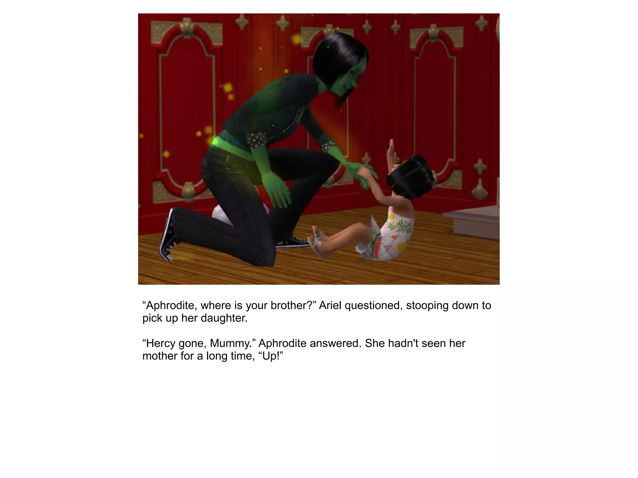 “Aphrodite, where is your brother?” Ariel questioned, stooping down to
pick up her daughter.
“Hercy gone, Mummy.” Aphrodite answered. She hadn't seen her
mother for a long time, “Up!”
 