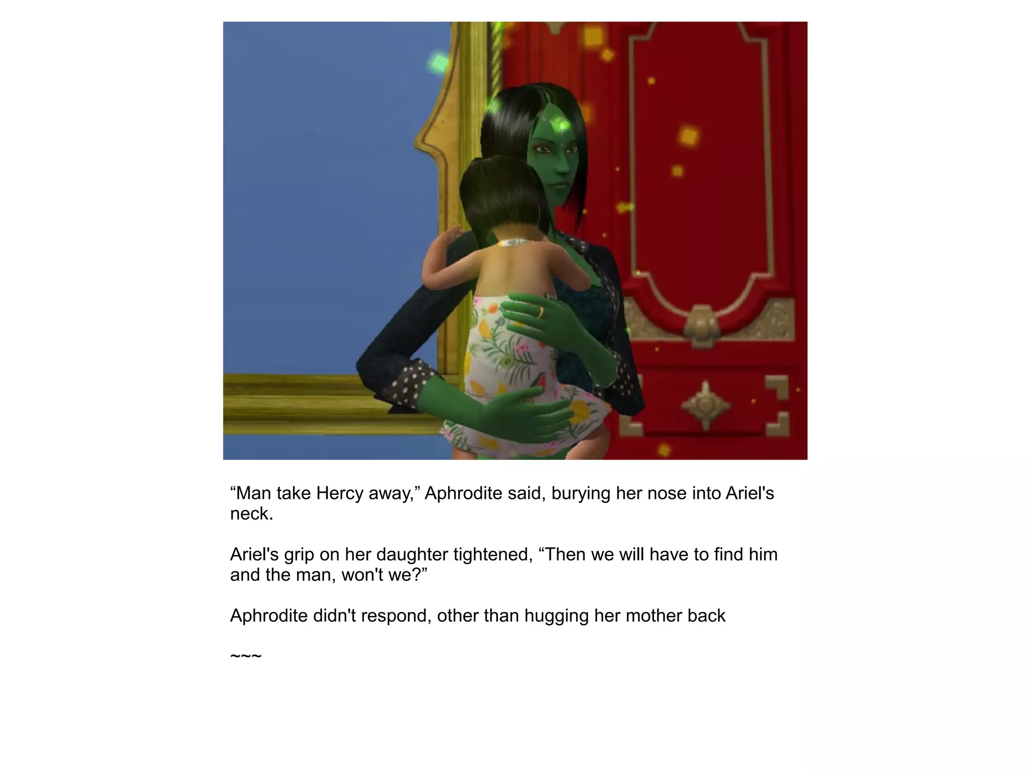 “Man take Hercy away,” Aphrodite said, burying her nose into Ariel's
neck.
Ariel's grip on her daughter tightened, “Then we will have to find him
and the man, won't we?”
Aphrodite didn't respond, other than hugging her mother back
~~~
 