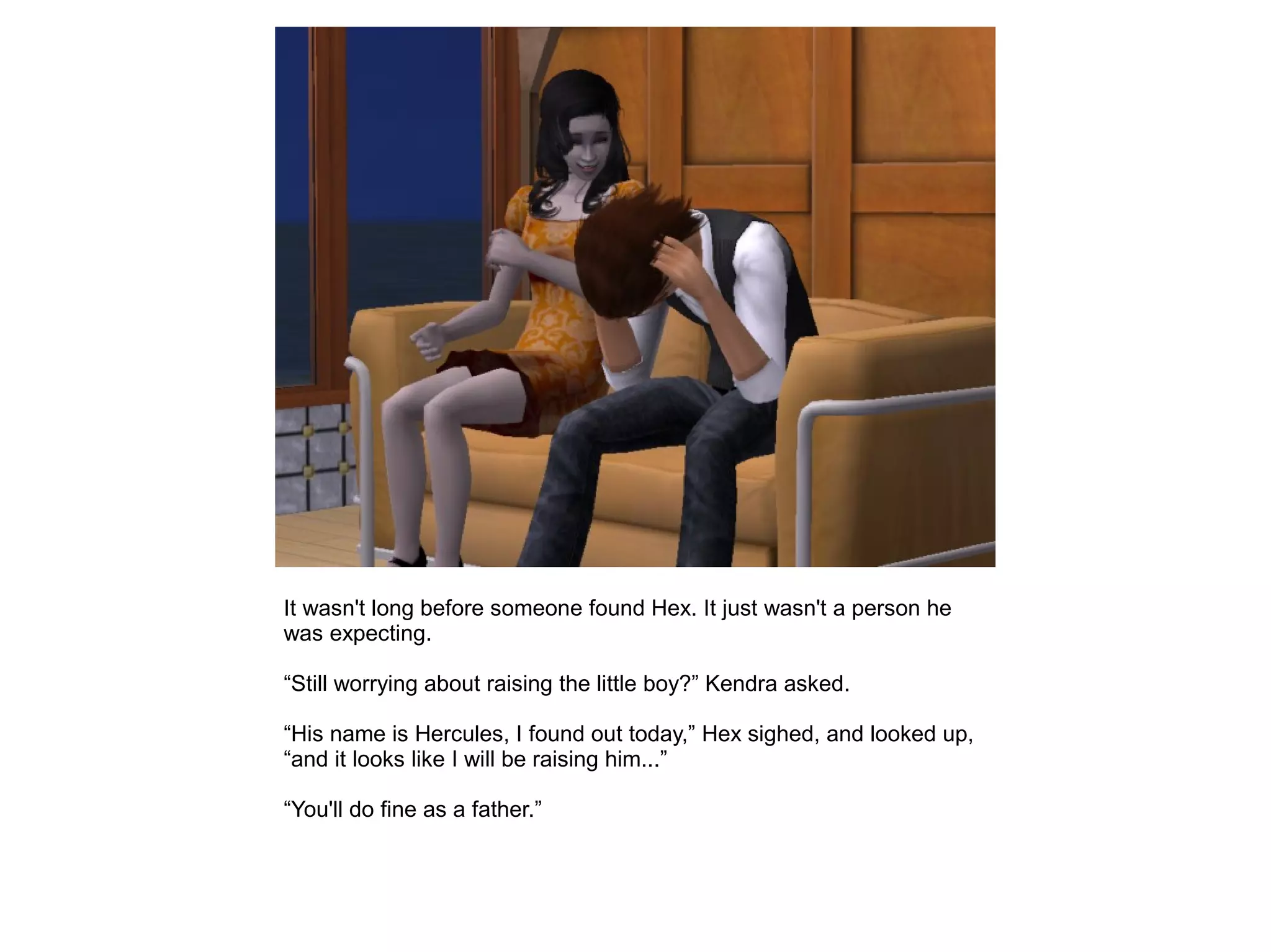 It wasn't long before someone found Hex. It just wasn't a person he
was expecting.
“Still worrying about raising the little boy?” Kendra asked.
“His name is Hercules, I found out today,” Hex sighed, and looked up,
“and it looks like I will be raising him...”
“You'll do fine as a father.”
 