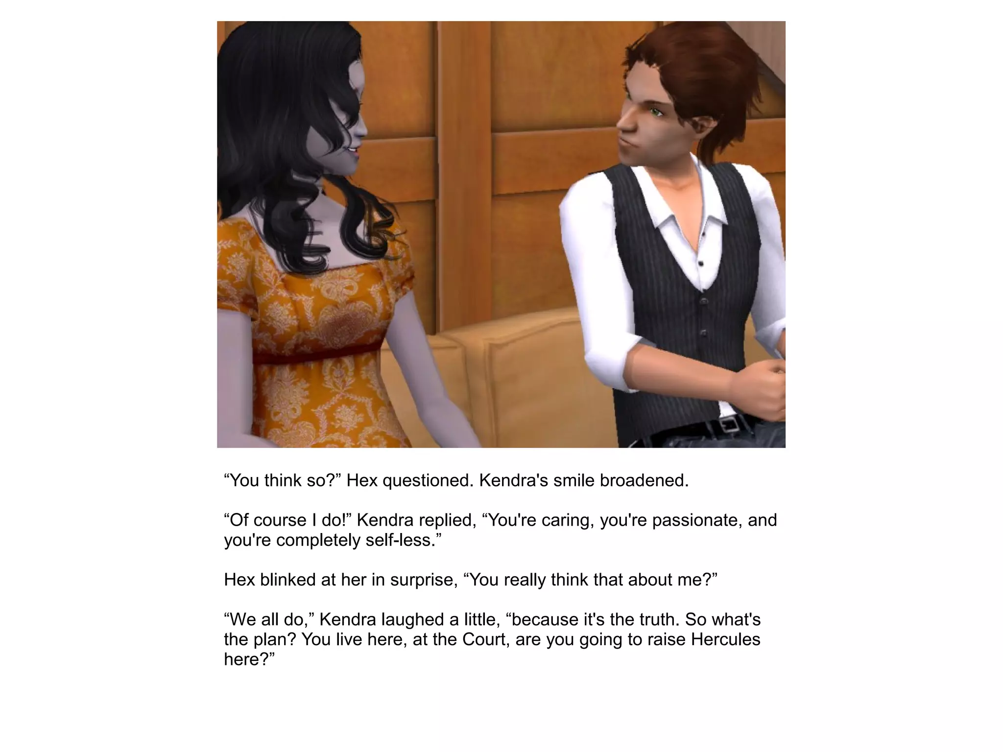“You think so?” Hex questioned. Kendra's smile broadened.
“Of course I do!” Kendra replied, “You're caring, you're passionate, and
you're completely self-less.”
Hex blinked at her in surprise, “You really think that about me?”
“We all do,” Kendra laughed a little, “because it's the truth. So what's
the plan? You live here, at the Court, are you going to raise Hercules
here?”
 