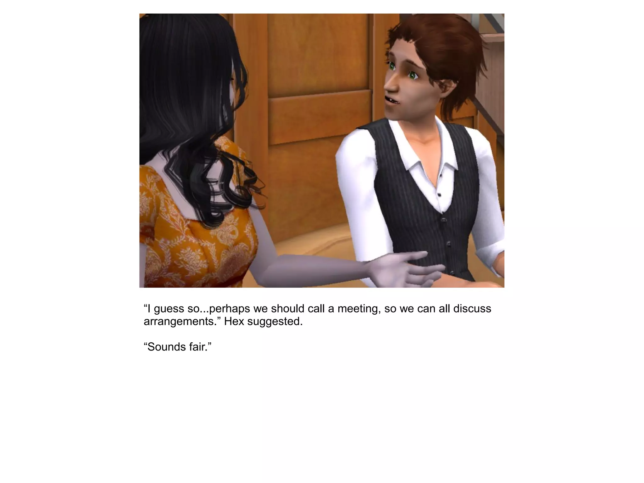 “I guess so...perhaps we should call a meeting, so we can all discuss
arrangements.” Hex suggested.
“Sounds fair.”
 