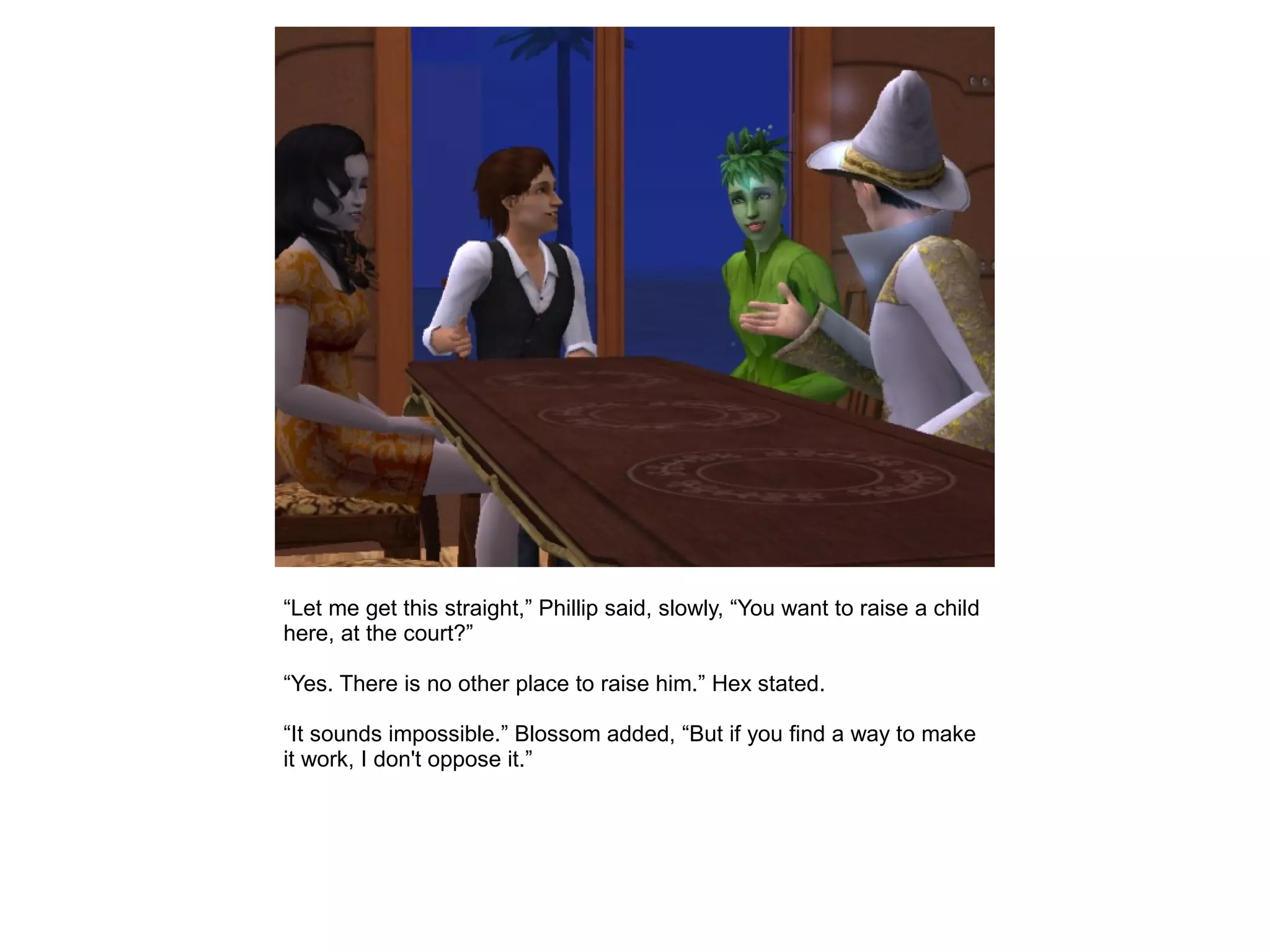 “Let me get this straight,” Phillip said, slowly, “You want to raise a child
here, at the court?”
“Yes. There is no other place to raise him.” Hex stated.
“It sounds impossible.” Blossom added, “But if you find a way to make
it work, I don't oppose it.”
 