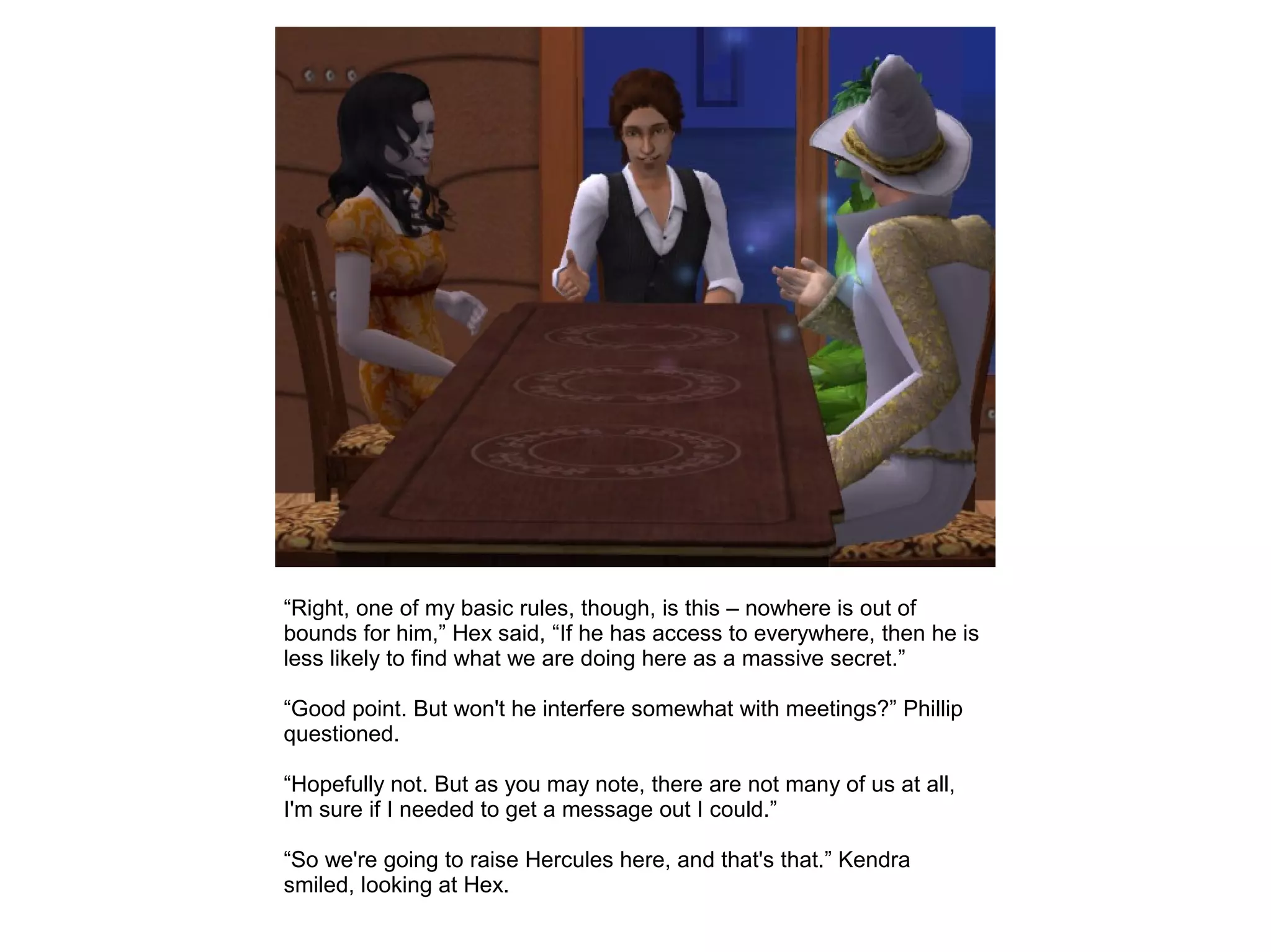 “Right, one of my basic rules, though, is this – nowhere is out of
bounds for him,” Hex said, “If he has access to everywhere, then he is
less likely to find what we are doing here as a massive secret.”
“Good point. But won't he interfere somewhat with meetings?” Phillip
questioned.
“Hopefully not. But as you may note, there are not many of us at all,
I'm sure if I needed to get a message out I could.”
“So we're going to raise Hercules here, and that's that.” Kendra
smiled, looking at Hex.
 