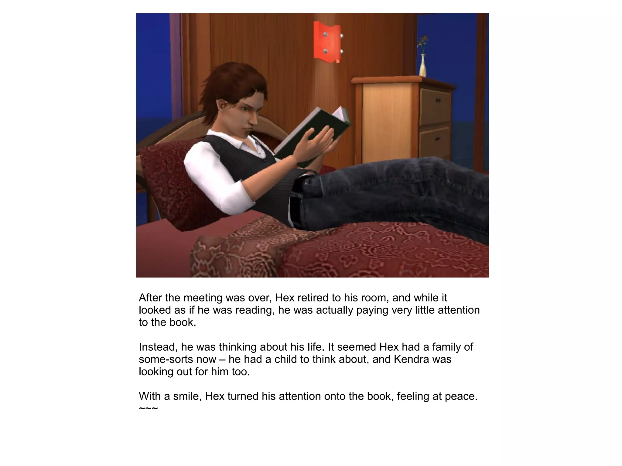 After the meeting was over, Hex retired to his room, and while it
looked as if he was reading, he was actually paying very little attention
to the book.
Instead, he was thinking about his life. It seemed Hex had a family of
some-sorts now – he had a child to think about, and Kendra was
looking out for him too.
With a smile, Hex turned his attention onto the book, feeling at peace.
~~~
 