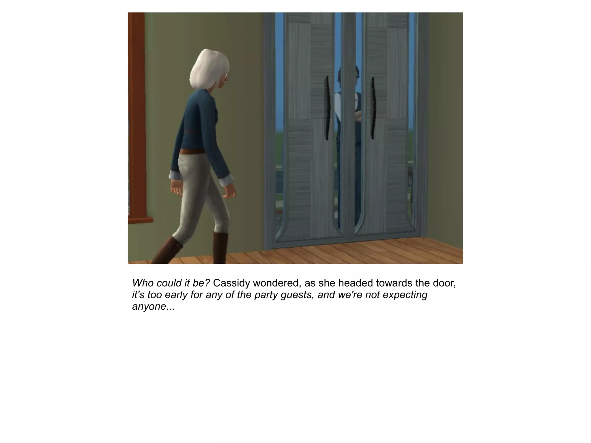 Who could it be? Cassidy wondered, as she headed towards the door,
it's too early for any of the party guests, and we're not expecting
anyone...
 