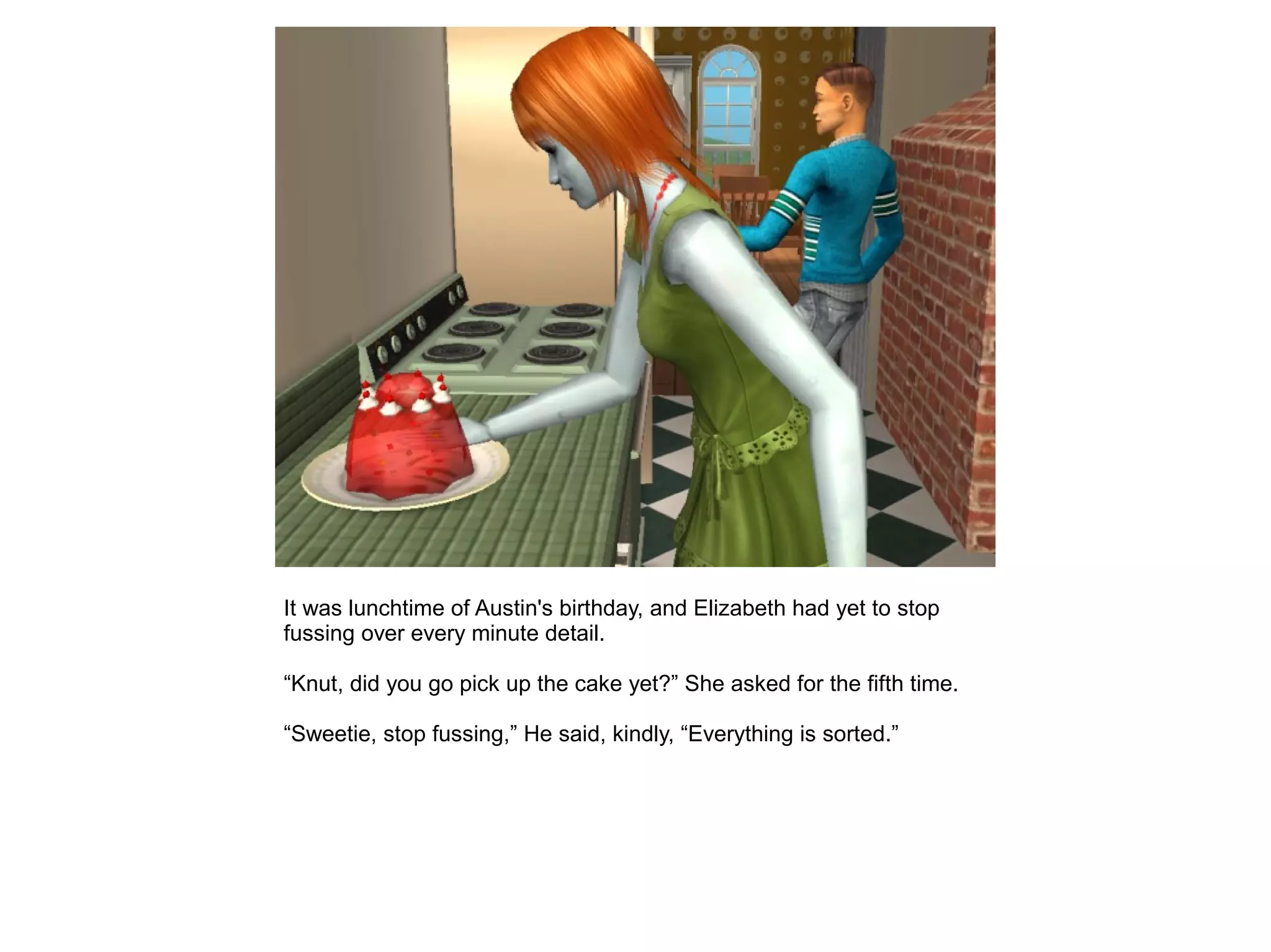 It was lunchtime of Austin's birthday, and Elizabeth had yet to stop
fussing over every minute detail.
“Knut, did you go pick up the cake yet?” She asked for the fifth time.
“Sweetie, stop fussing,” He said, kindly, “Everything is sorted.”
 