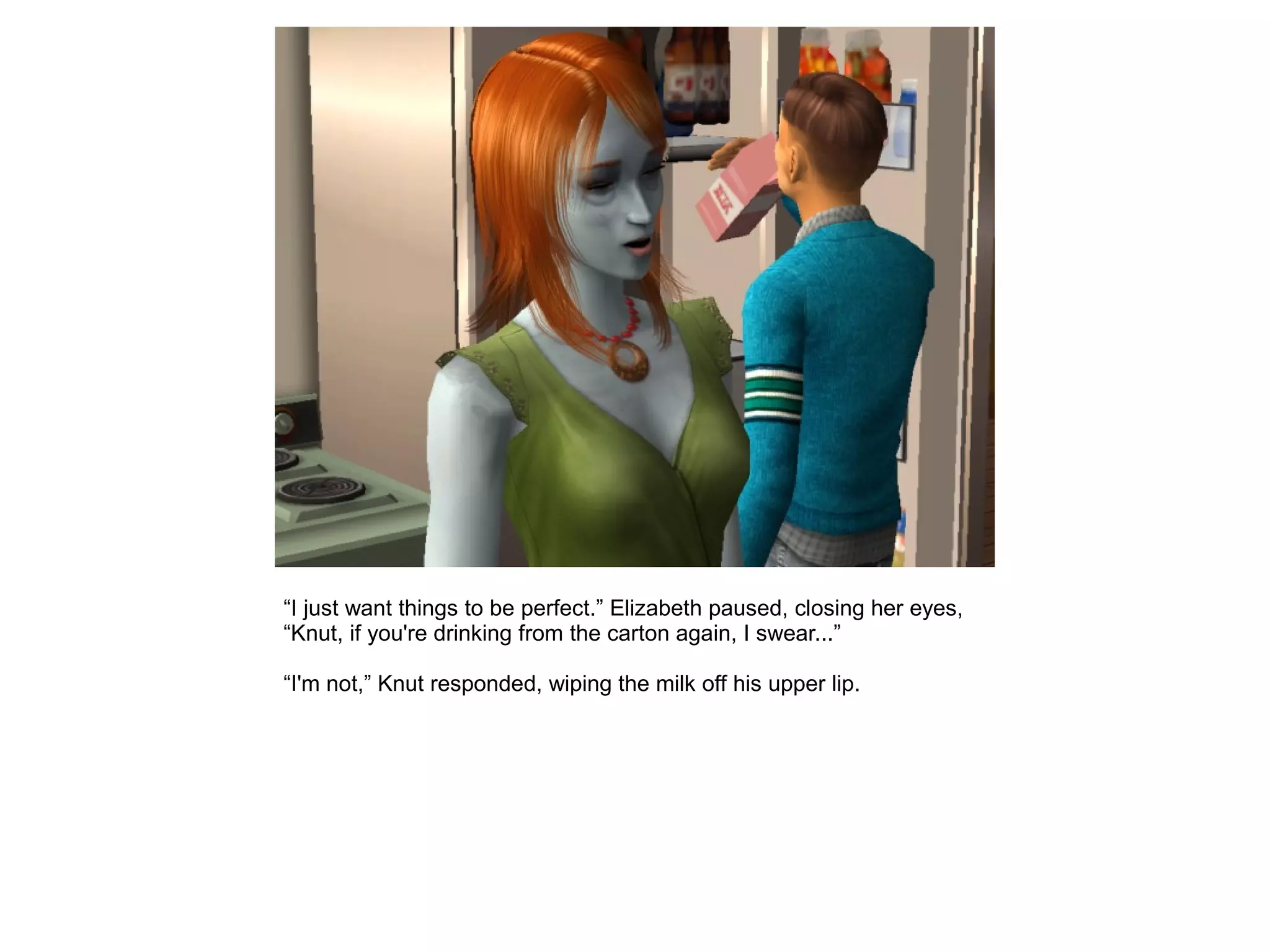 “I just want things to be perfect.” Elizabeth paused, closing her eyes,
“Knut, if you're drinking from the carton again, I swear...”
“I'm not,” Knut responded, wiping the milk off his upper lip.
 