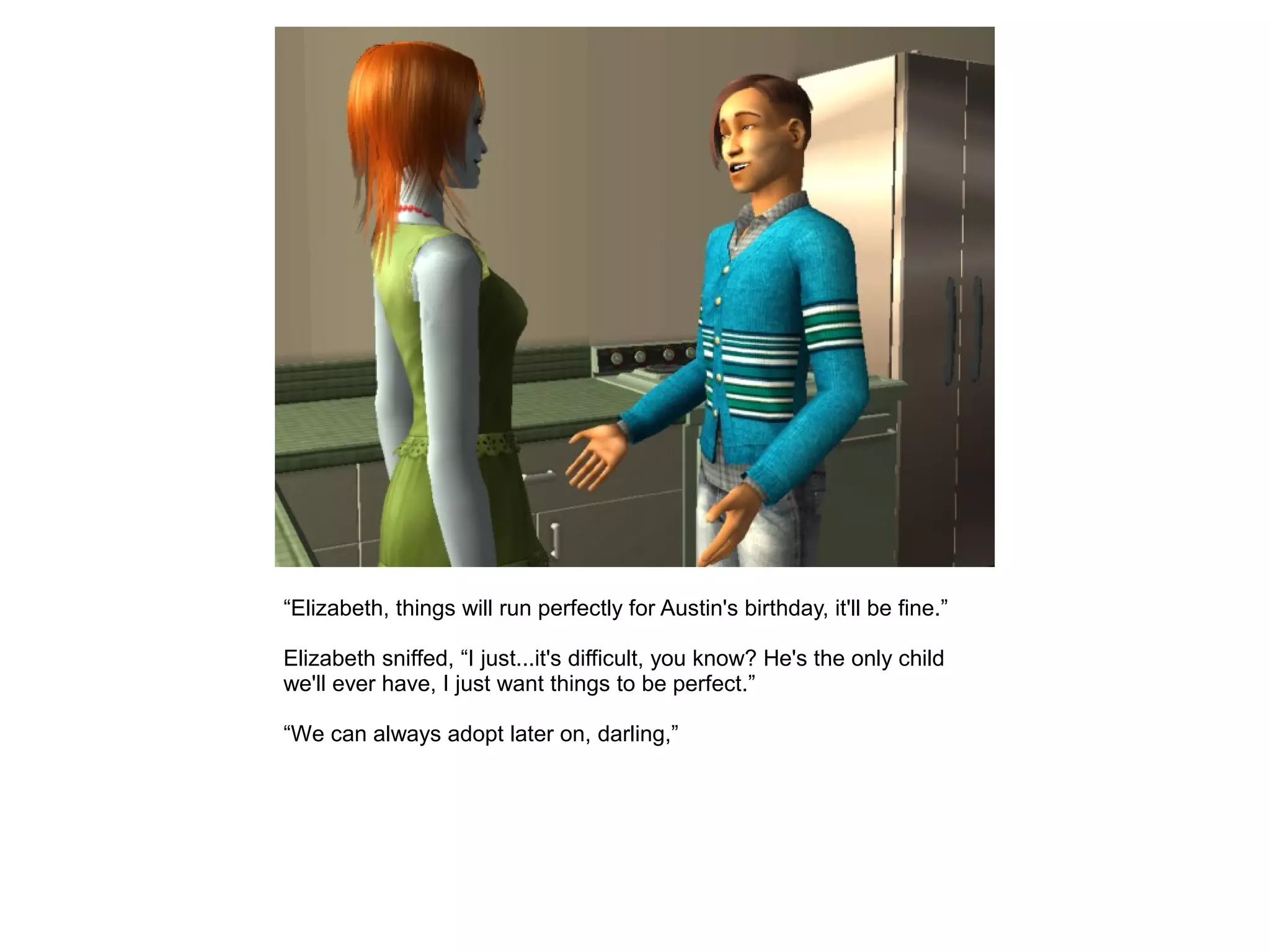 “Elizabeth, things will run perfectly for Austin's birthday, it'll be fine.”
Elizabeth sniffed, “I just...it's difficult, you know? He's the only child
we'll ever have, I just want things to be perfect.”
“We can always adopt later on, darling,”
 