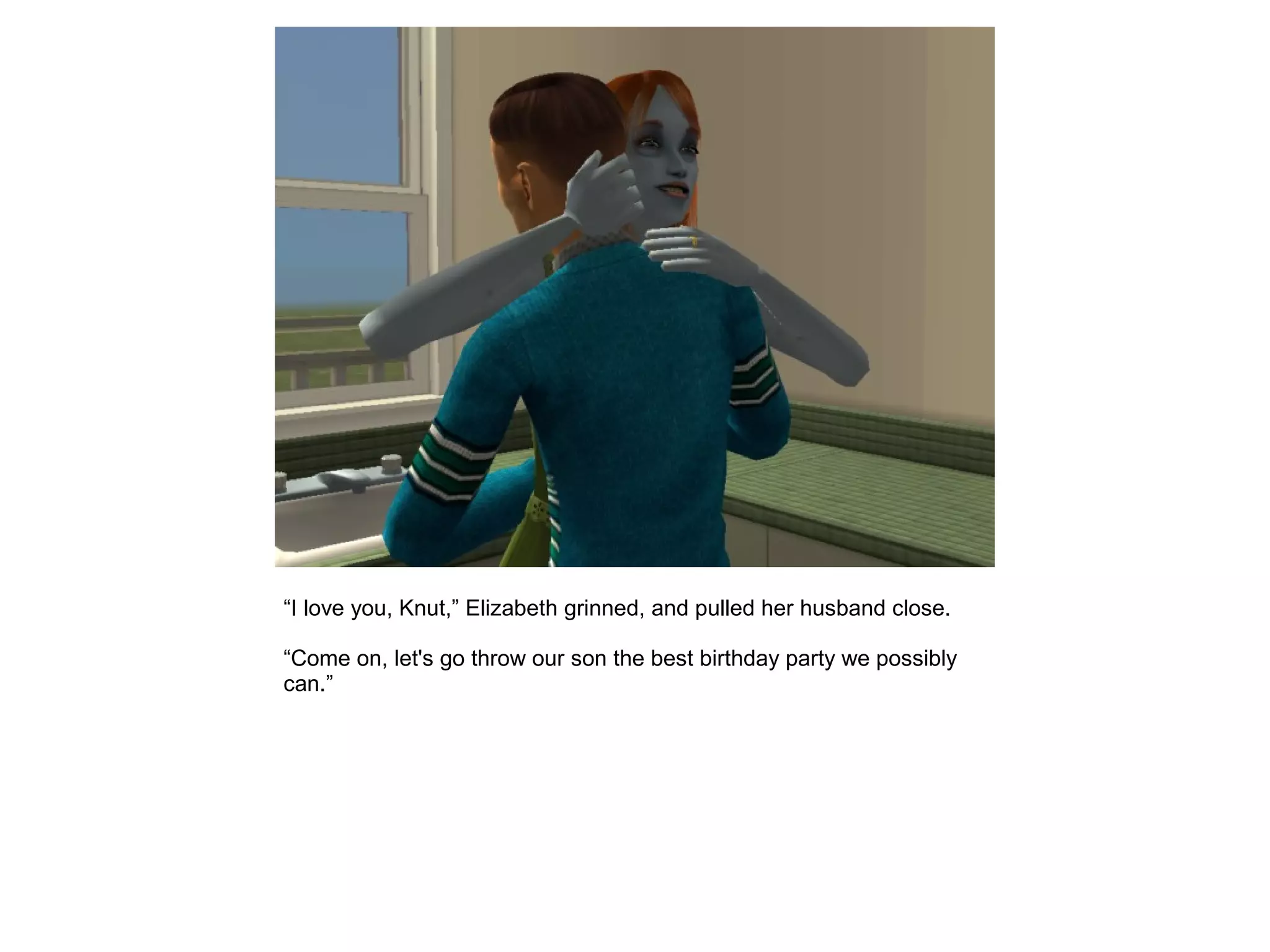 “I love you, Knut,” Elizabeth grinned, and pulled her husband close.
“Come on, let's go throw our son the best birthday party we possibly
can.”
 