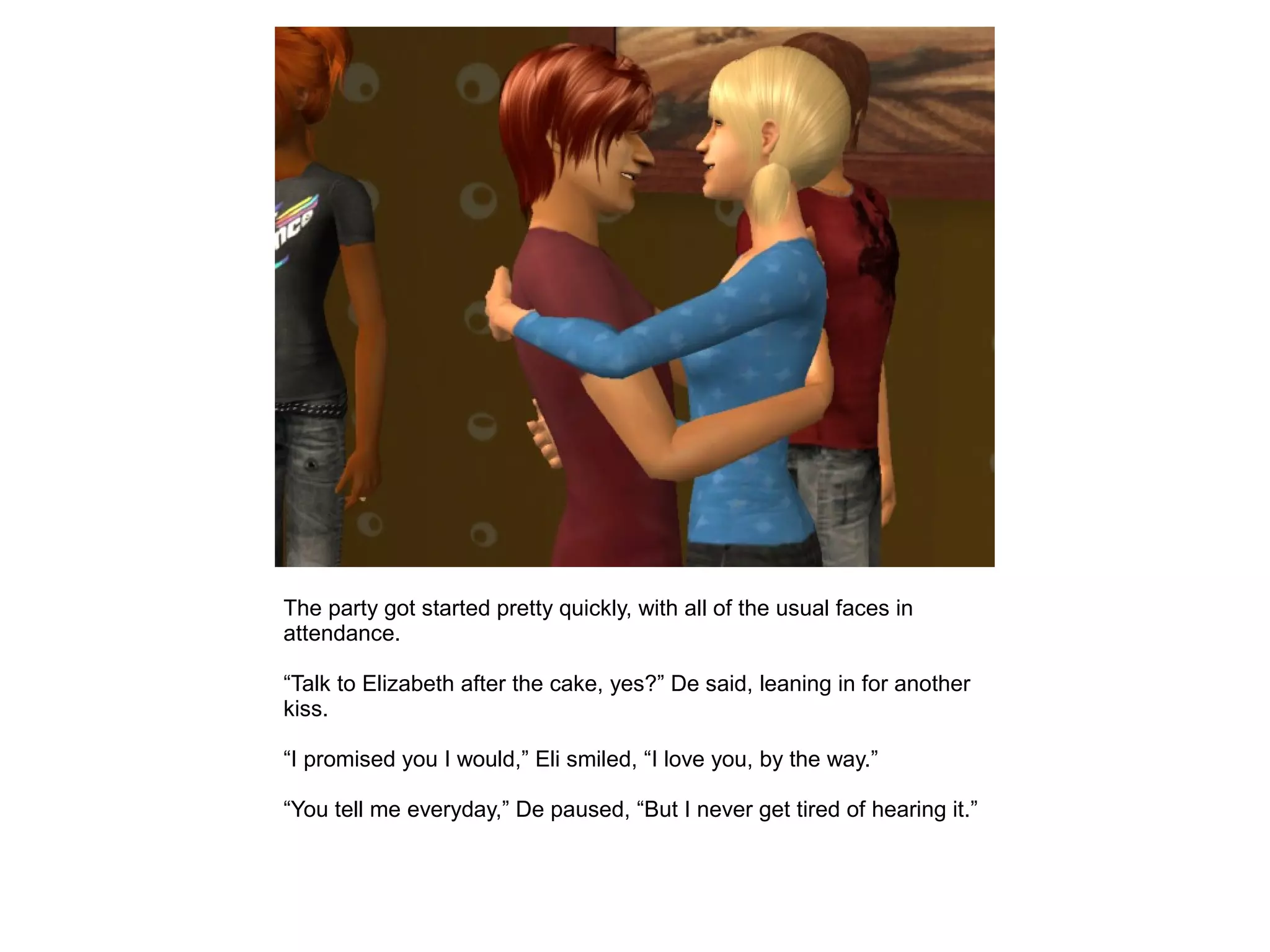 The party got started pretty quickly, with all of the usual faces in
attendance.
“Talk to Elizabeth after the cake, yes?” De said, leaning in for another
kiss.
“I promised you I would,” Eli smiled, “I love you, by the way.”
“You tell me everyday,” De paused, “But I never get tired of hearing it.”
 