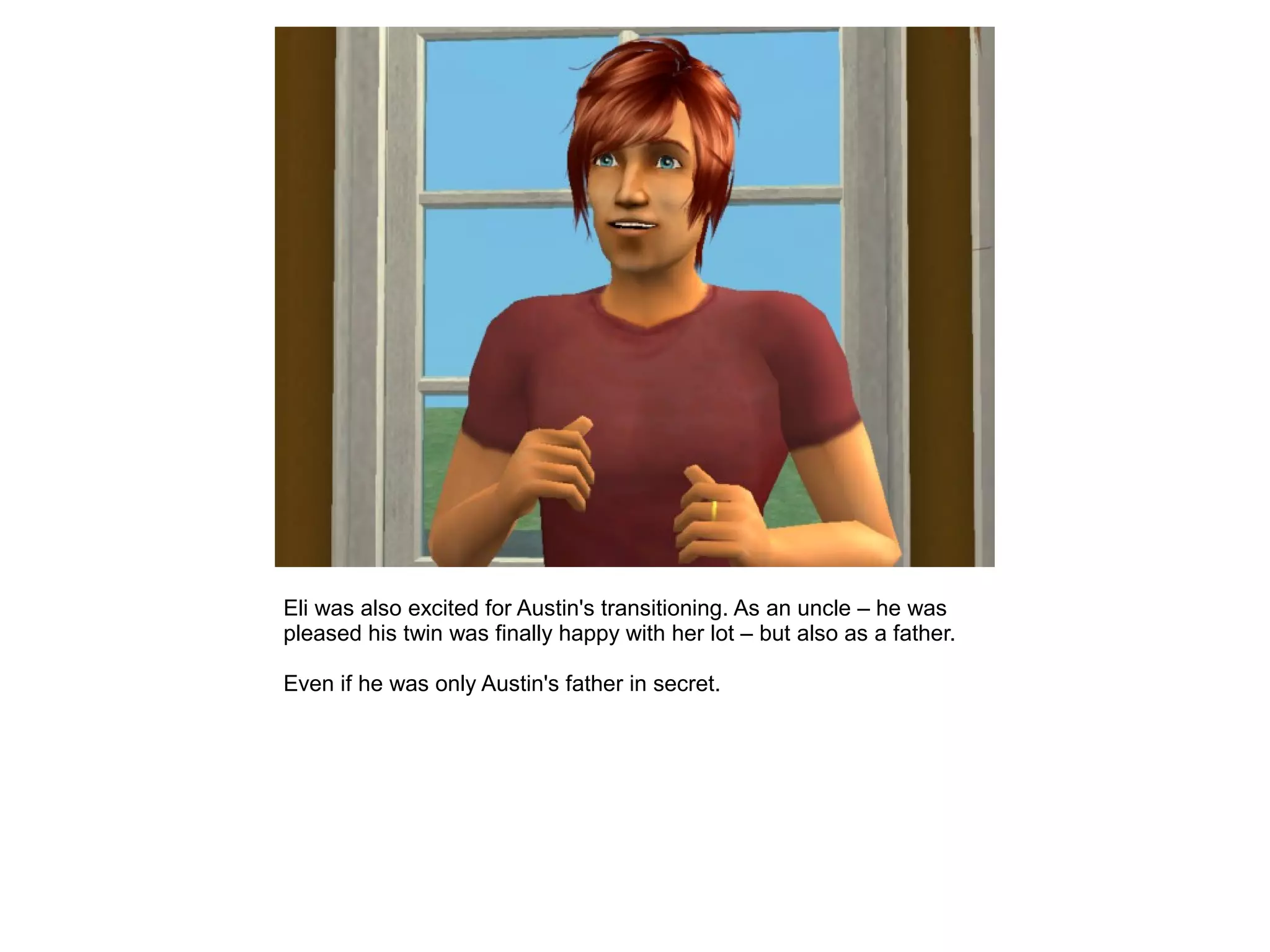 Eli was also excited for Austin's transitioning. As an uncle – he was
pleased his twin was finally happy with her lot – but also as a father.
Even if he was only Austin's father in secret.
 