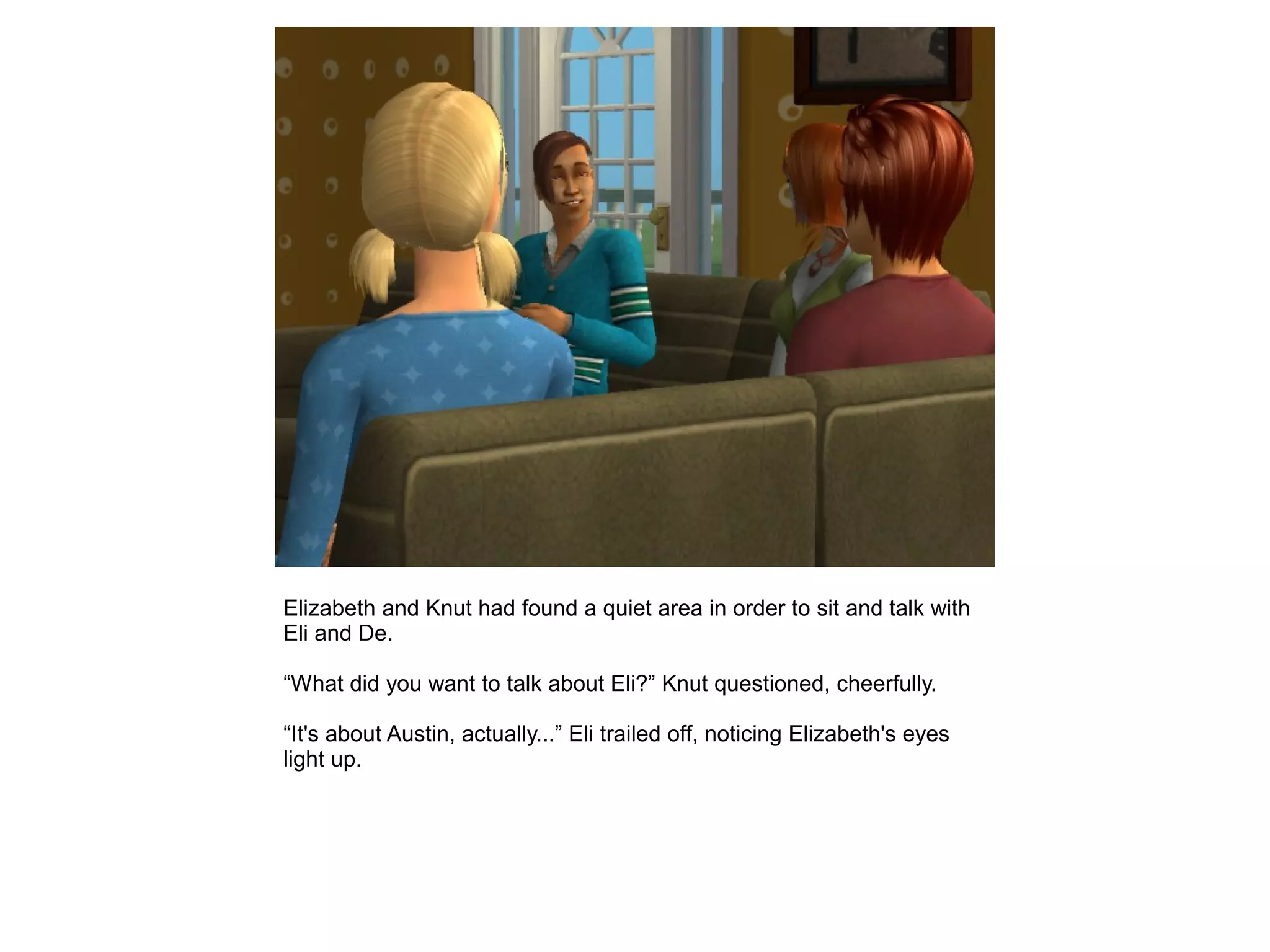 Elizabeth and Knut had found a quiet area in order to sit and talk with
Eli and De.
“What did you want to talk about Eli?” Knut questioned, cheerfully.
“It's about Austin, actually...” Eli trailed off, noticing Elizabeth's eyes
light up.
 