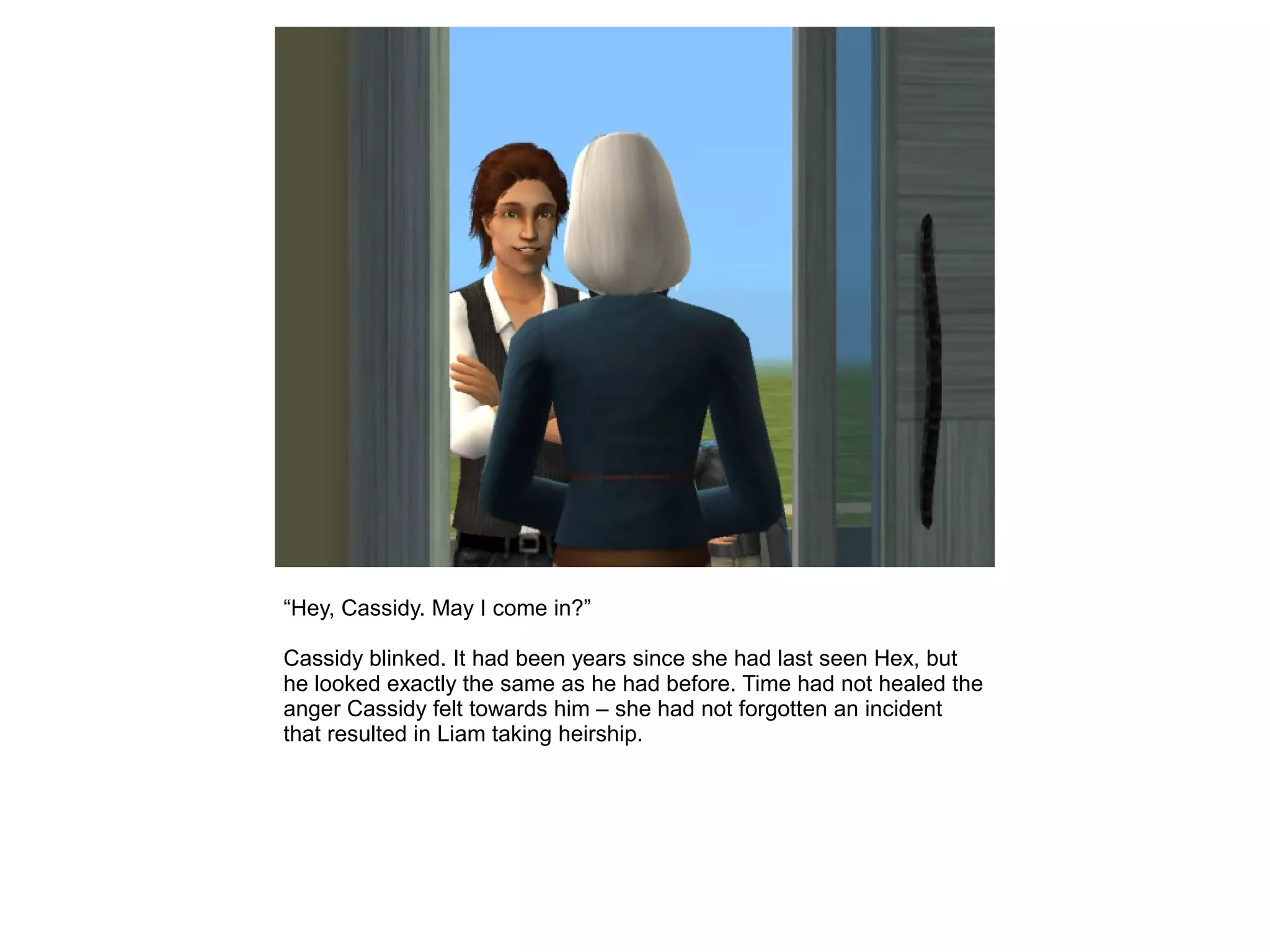 “Hey, Cassidy. May I come in?”
Cassidy blinked. It had been years since she had last seen Hex, but
he looked exactly the same as he had before. Time had not healed the
anger Cassidy felt towards him – she had not forgotten an incident
that resulted in Liam taking heirship.
 