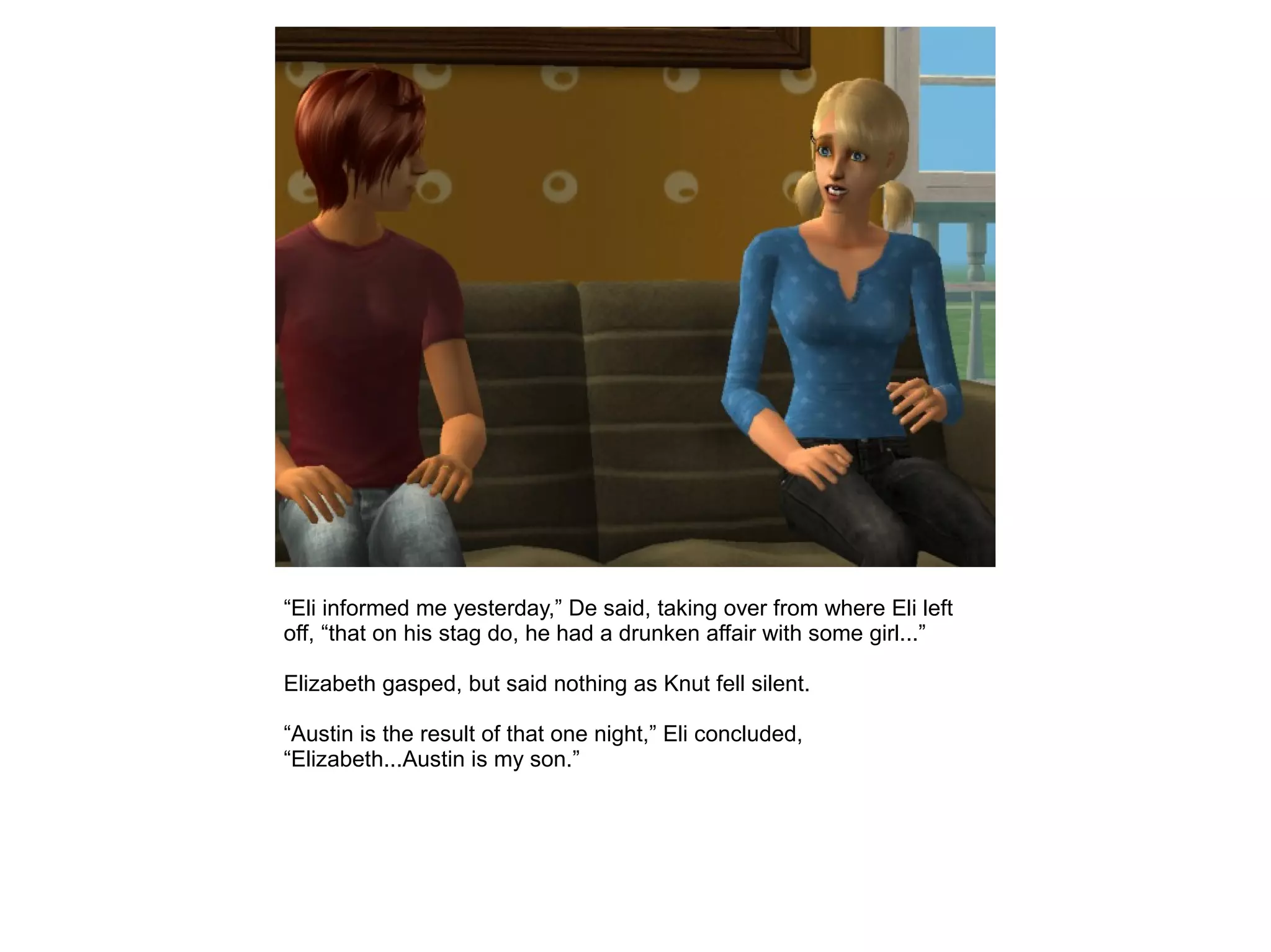 “Eli informed me yesterday,” De said, taking over from where Eli left
off, “that on his stag do, he had a drunken affair with some girl...”
Elizabeth gasped, but said nothing as Knut fell silent.
“Austin is the result of that one night,” Eli concluded,
“Elizabeth...Austin is my son.”
 