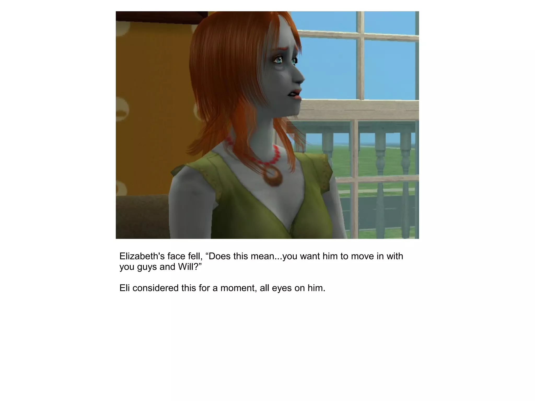 Elizabeth's face fell, “Does this mean...you want him to move in with
you guys and Will?”
Eli considered this for a moment, all eyes on him.
 