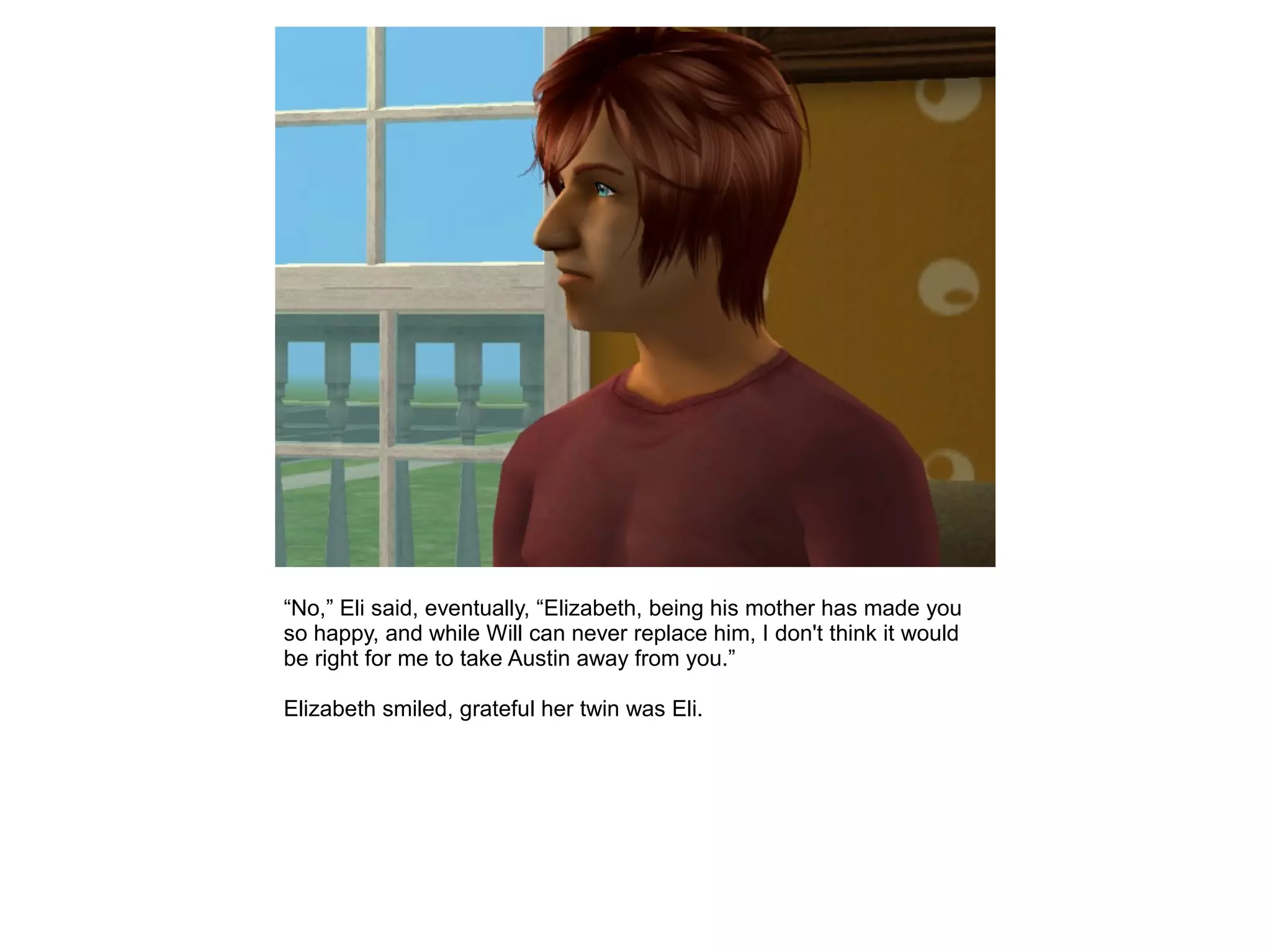 “No,” Eli said, eventually, “Elizabeth, being his mother has made you
so happy, and while Will can never replace him, I don't think it would
be right for me to take Austin away from you.”
Elizabeth smiled, grateful her twin was Eli.
 