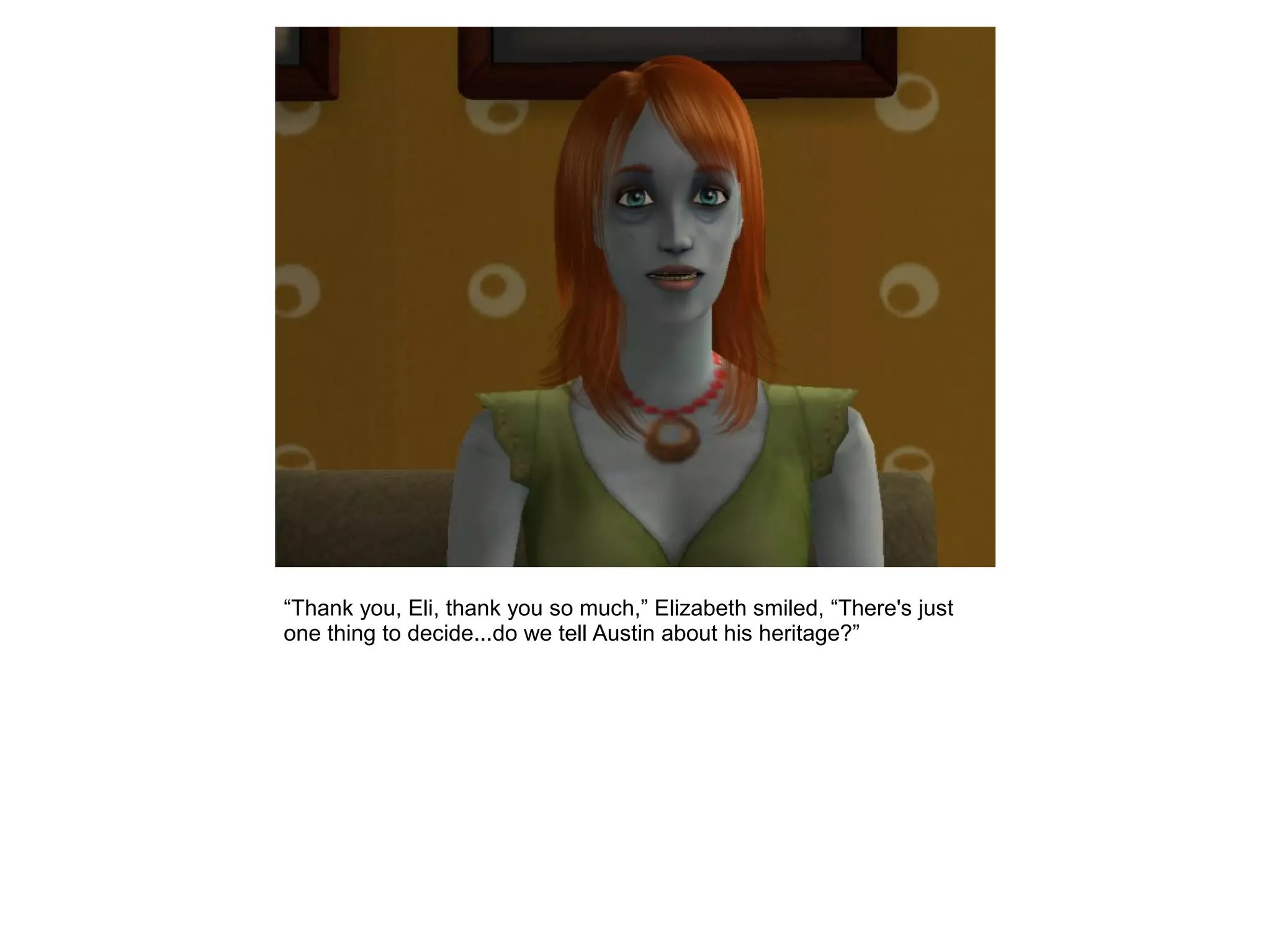 “Thank you, Eli, thank you so much,” Elizabeth smiled, “There's just
one thing to decide...do we tell Austin about his heritage?”
 