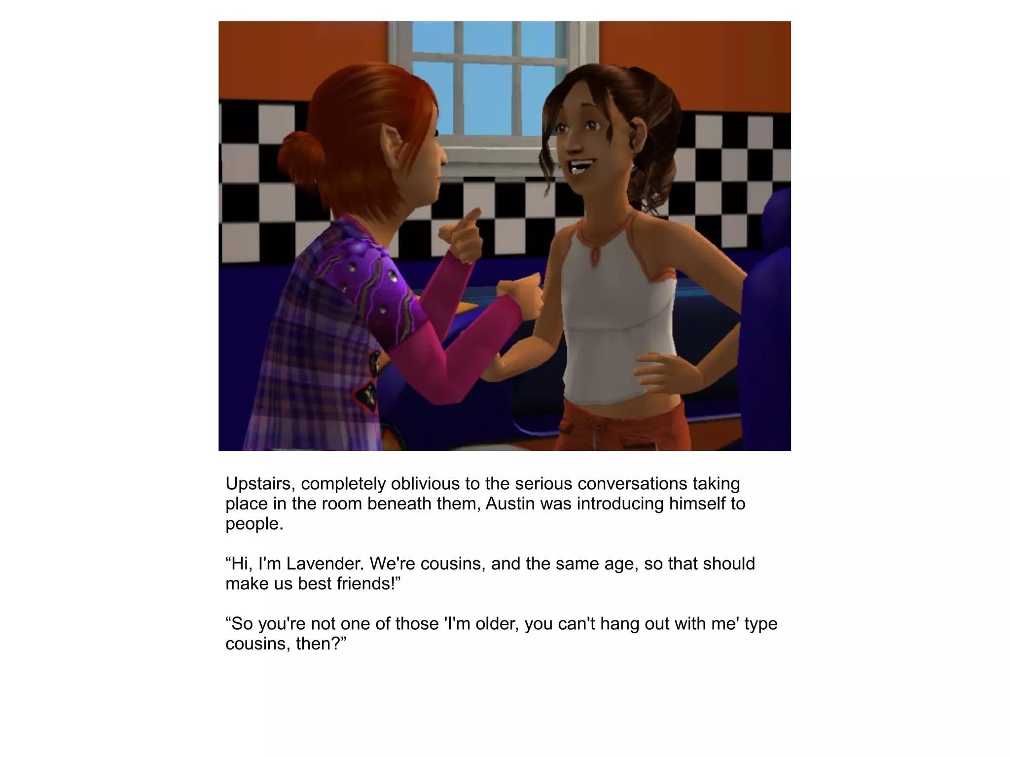 Upstairs, completely oblivious to the serious conversations taking
place in the room beneath them, Austin was introducing himself to
people.
“Hi, I'm Lavender. We're cousins, and the same age, so that should
make us best friends!”
“So you're not one of those 'I'm older, you can't hang out with me' type
cousins, then?”
 