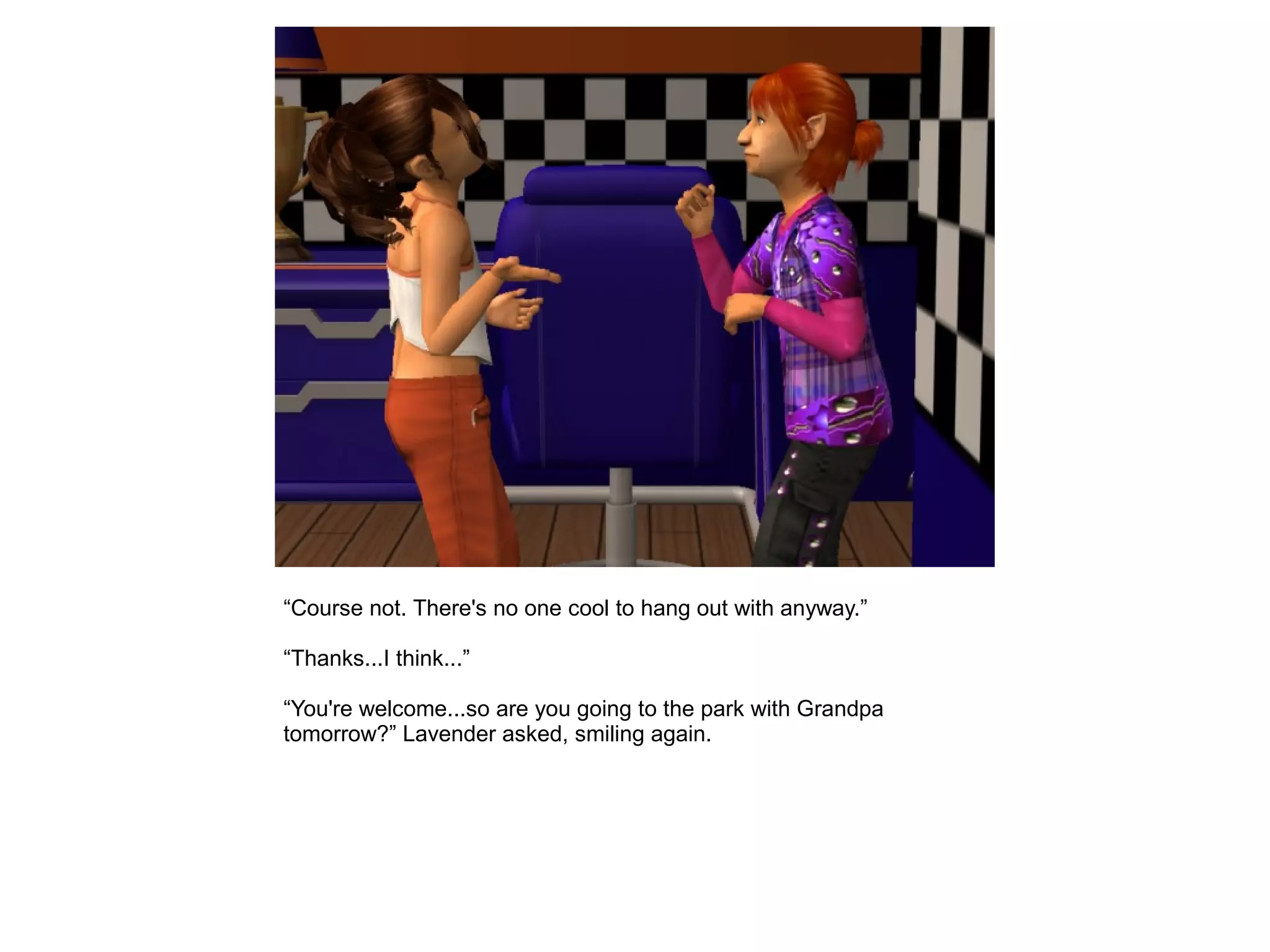 “Course not. There's no one cool to hang out with anyway.”
“Thanks...I think...”
“You're welcome...so are you going to the park with Grandpa
tomorrow?” Lavender asked, smiling again.
 