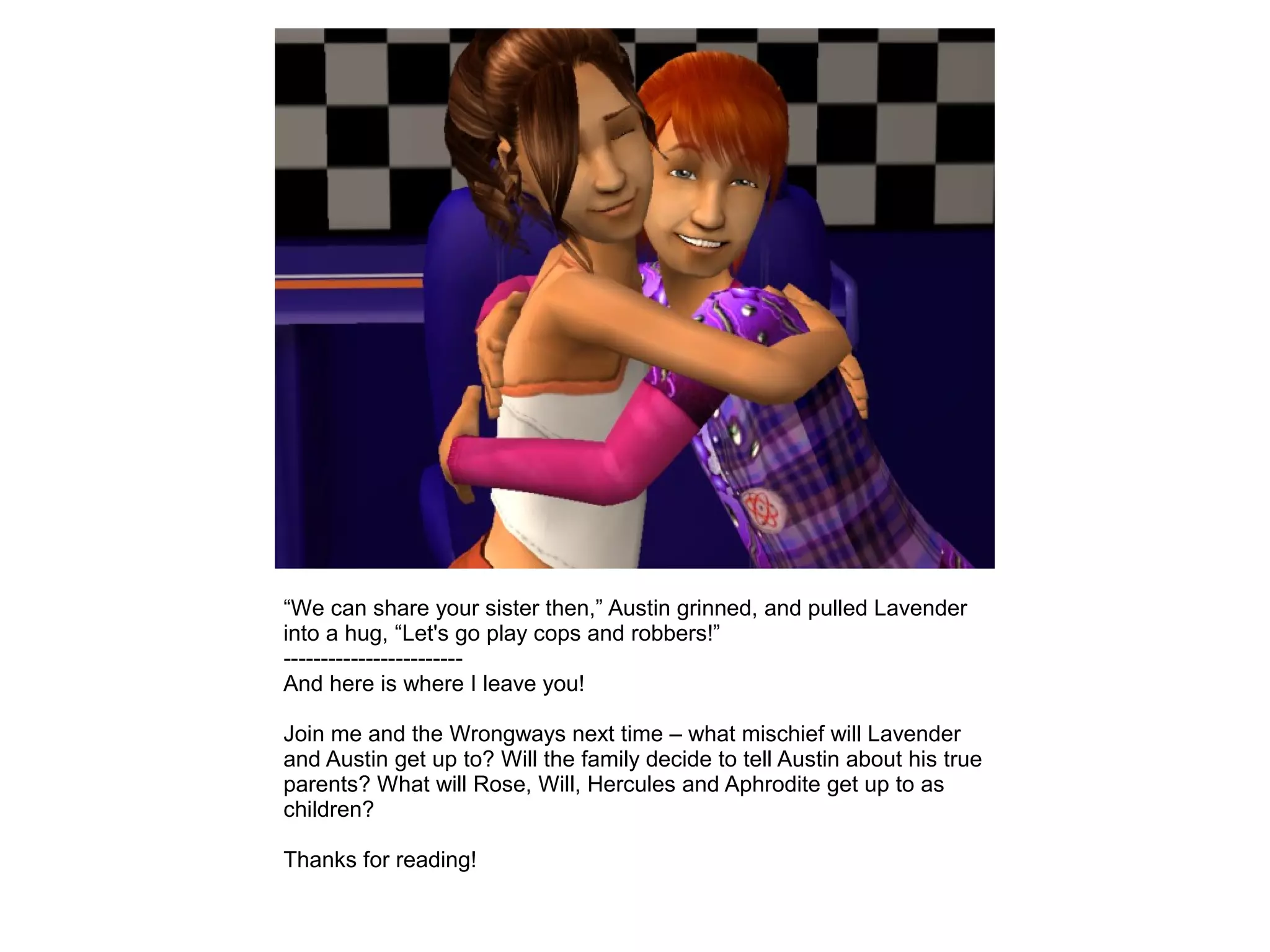 “We can share your sister then,” Austin grinned, and pulled Lavender
into a hug, “Let's go play cops and robbers!”
------------------------
And here is where I leave you!
Join me and the Wrongways next time – what mischief will Lavender
and Austin get up to? Will the family decide to tell Austin about his true
parents? What will Rose, Will, Hercules and Aphrodite get up to as
children?
Thanks for reading!
 