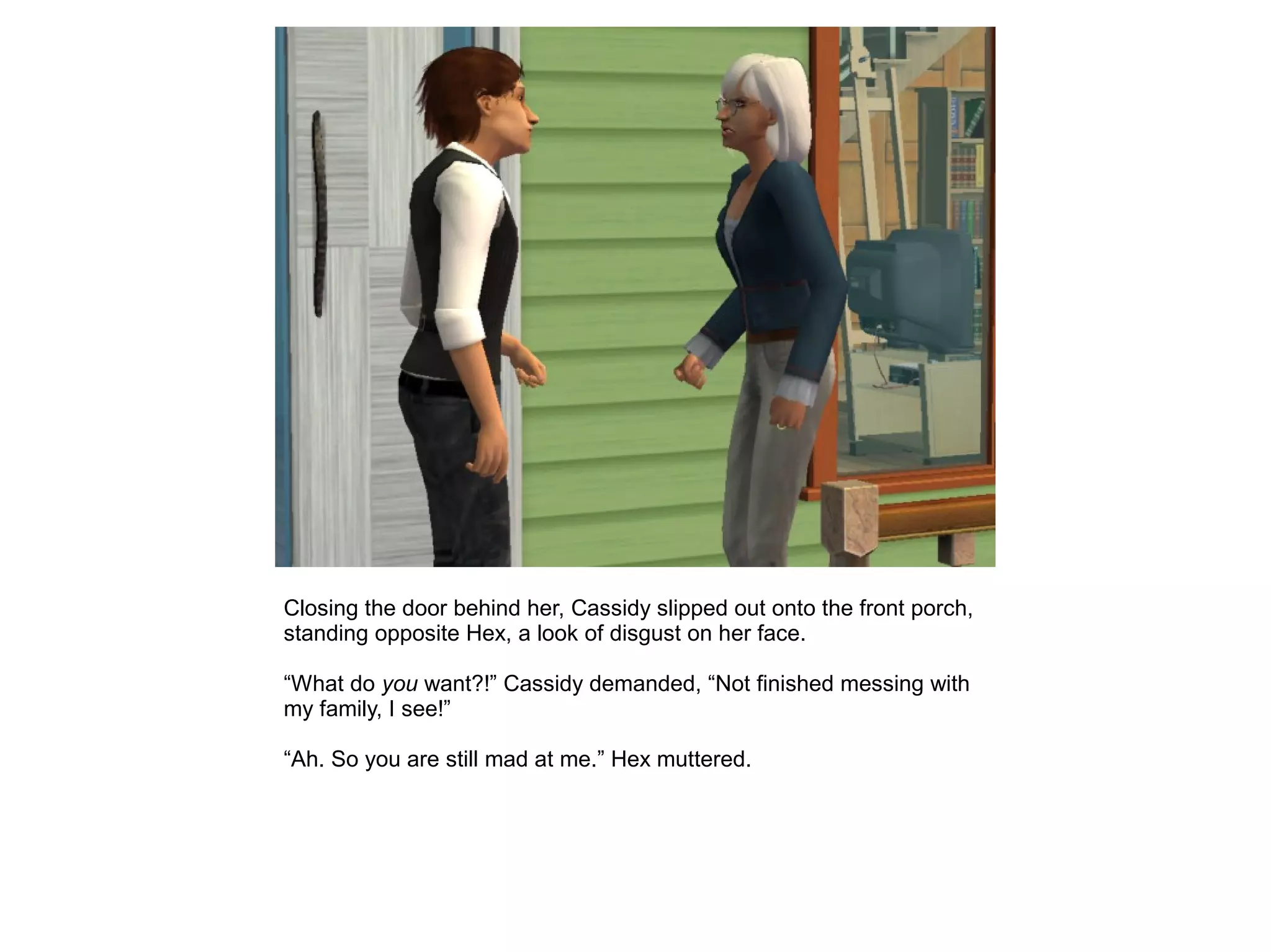 Closing the door behind her, Cassidy slipped out onto the front porch,
standing opposite Hex, a look of disgust on her face.
“What do you want?!” Cassidy demanded, “Not finished messing with
my family, I see!”
“Ah. So you are still mad at me.” Hex muttered.
 