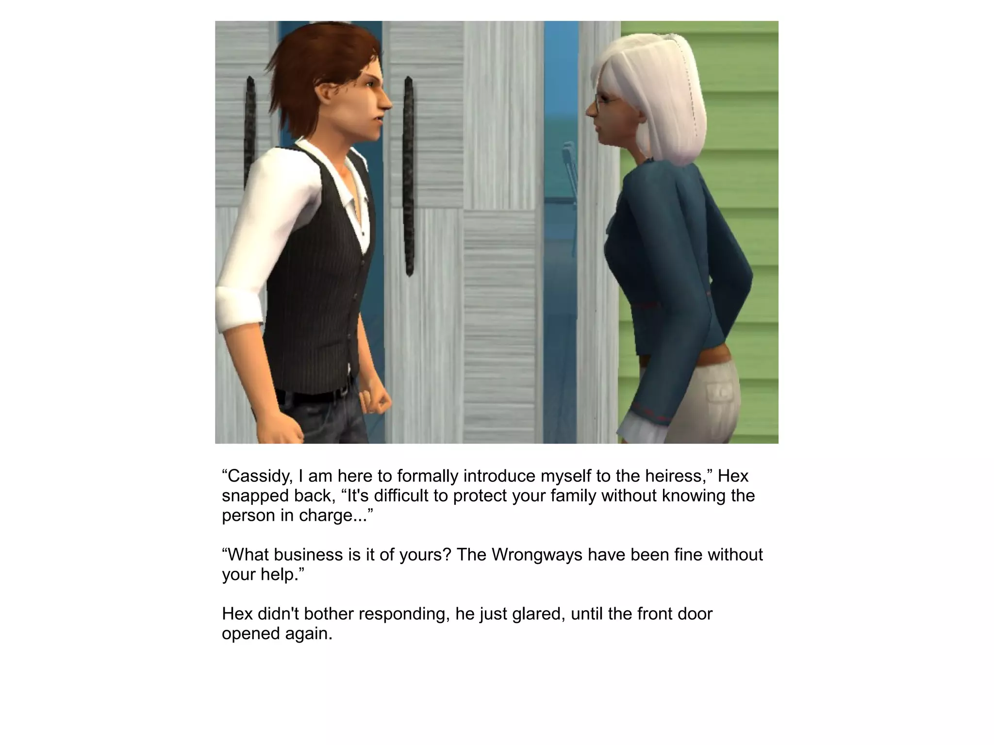 “Cassidy, I am here to formally introduce myself to the heiress,” Hex
snapped back, “It's difficult to protect your family without knowing the
person in charge...”
“What business is it of yours? The Wrongways have been fine without
your help.”
Hex didn't bother responding, he just glared, until the front door
opened again.
 