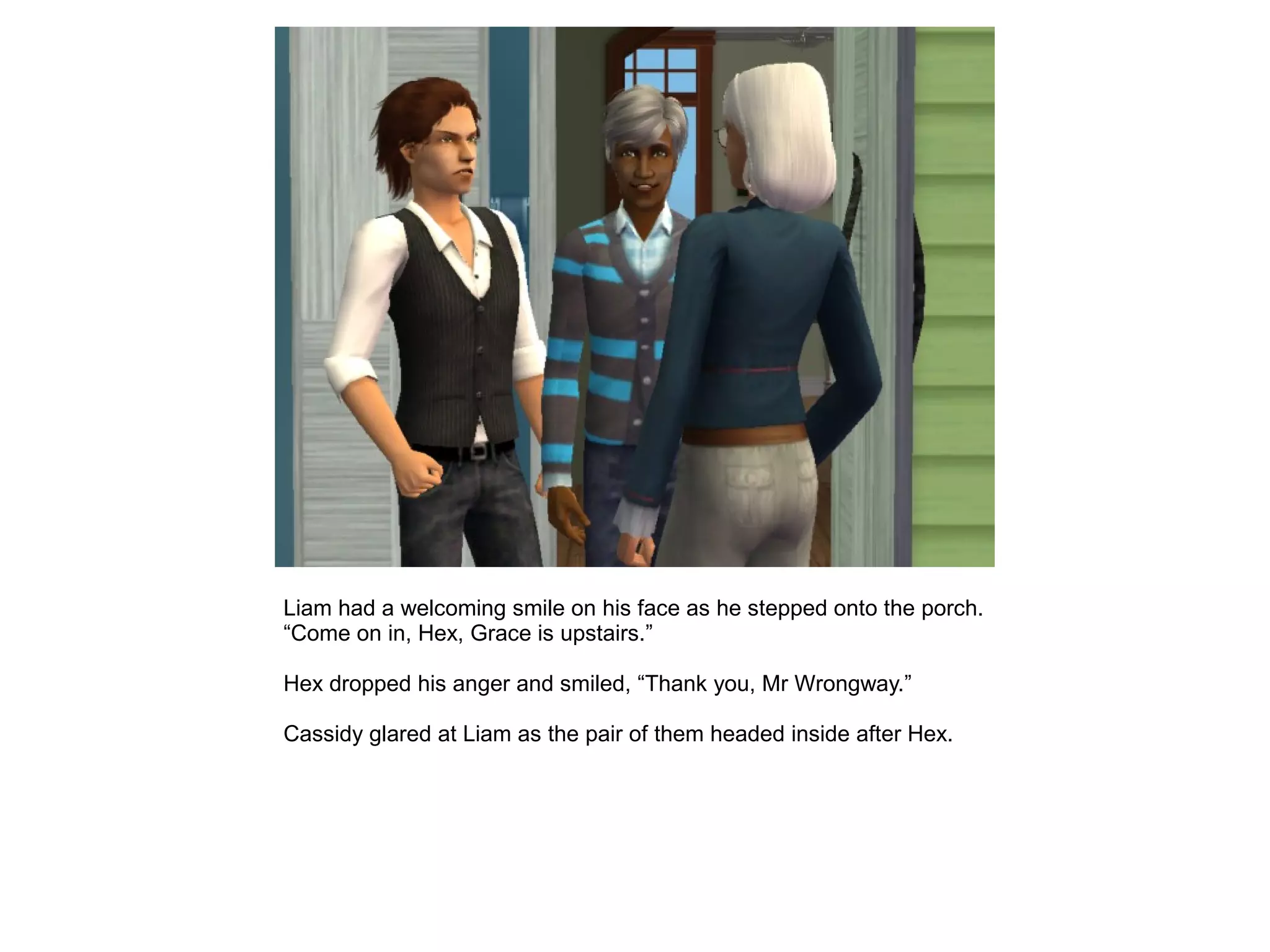 Liam had a welcoming smile on his face as he stepped onto the porch.
“Come on in, Hex, Grace is upstairs.”
Hex dropped his anger and smiled, “Thank you, Mr Wrongway.”
Cassidy glared at Liam as the pair of them headed inside after Hex.
 