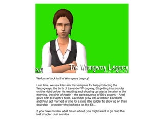 Welcome back to the Wrongway Legacy!
Last time, we saw Hex ask the vampires for help protecting the
Wrongways, the birth of Lavender Wrongway, Eli getting into trouble
on the night before his wedding and showing up late to the alter in the
morning, the birth of Austin – the consequence of Eli's actions – Ariel
gave birth to Ralph's twins, Lavender grew into a toddler, Elizabeth
and Knut got married in time for a cute little toddler to show up on their
doorstep – a toddler who looked a lot like Eli...
If you have no idea what I'm on about, you might want to go read the
last chapter. Just an idea.
 