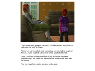 “Hey, sweetheart, how was the park?” Elizabeth smiled, anxious about
delivering the 'truth' to Austin.

“It was fun. Lavender told me a scary story, and we made a couple of
friends,” Austin recalled, with a small smile. Elizabeth frowned.

“Well, I hope the stories weren't too scary,” Elizabeth remarked,
prepared to go and phone her sister over the matter if she felt it was
necessary.

“No, no, it was fine,” Austin sat down on the sofa.
 