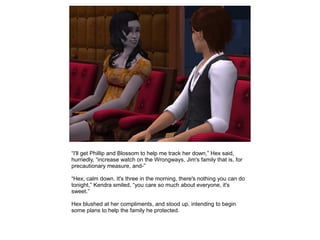 “I'll get Phillip and Blossom to help me track her down,” Hex said,
hurriedly, “increase watch on the Wrongways, Jim's family that is, for
precautionary measure, and-”

“Hex, calm down. It's three in the morning, there's nothing you can do
tonight,” Kendra smiled, “you care so much about everyone, it's
sweet.”

Hex blushed at her compliments, and stood up, intending to begin
some plans to help the family he protected.
 