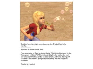 Besides, her wish might come true one day. She just had to be
hopeful.
------------------
And here is where I leave you!

Four generation of Ralph's descendants! What does this mean for the
Wrongways in Rubix? Will Hercules and Aphrodite realise the truth
any time soon? Will Lavender be able to talk Austin into staying with
Elizabeth? What's Hex going to do concerning the two successful
brothers?

Thanks for reading!
 