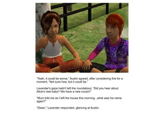 “Yeah, it could be worse,” Austin agreed, after considering this for a
moment, “Not sure how, but it could be.”

Lavender's gaze hadn't left the roundabout, “Did you hear about
Alice's new baby? We have a new cousin!”

“Mum told me as I left the house this morning...what was his name
again?”

“Owen,” Lavender responded, glancing at Austin.
 