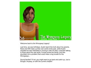 Welcome back to the Wrongway Legacy!

Last time, we saw birthdays, Austin learnt the truth about his parents,
Rose and Will make up their own world at the park, while Austin
revealed he was interested in moving in with his Dad, Lavender talking
to Rose about the real world, Forrest joined the family, and Hex
stumbled into a problem that could mean a big trouble for the
Wrongways...

Sound familiar? If not, you might want to go back and catch up. Just a
thought. Anyway, on with the current chapter!
 