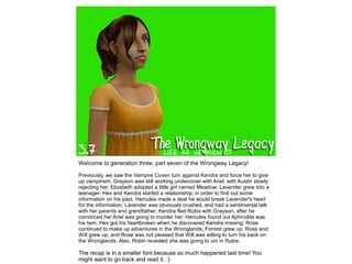 Welcome to generation three, part seven of the Wrongway Legacy!

Previously, we saw the Vampire Coven turn against Kendra and force her to give
up vampirism; Grayson was still working undercover with Ariel; with Austin slowly
rejecting her, Elizabeth adopted a little girl named Meadow; Lavender grew into a
teenager; Hex and Kendra started a relationship; in order to find out some
information on his past, Hercules made a deal he would break Lavender's heart
for the information; Lavender was obviously crushed, and had a sentimental talk
with her parents and grandfather; Kendra fled Rubix with Grayson, after he
convinced her Ariel was going to murder her; Hercules found out Aphrodite was
his twin; Hex got his heartbroken when he discovered Kendra missing; Rose
continued to make up adventures in the Wronglands; Forrest grew up; Rose and
Will grew up, and Rose was not pleased that Will was willing to turn his back on
the Wronglands. Also, Robin revealed she was going to uni in Rubix.

The recap is in a smaller font because so much happened last time! You
might want to go back and read it. :)
 