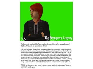 Welcome to part eight of generation three of the Wrongway Legacy!
It's the final part of generation three!

Last time, Will and Rose sorted out their differences concerning the Wronglands,
Austin met Robin while she was visiting Rubix, we had a peek in at Hex to find him
emotionally broken after Kendra's disappearance, and then Hercules had a go at
him over the identity of his true father, we also had a look in at Austin's home-life
and relationship with his 'sister'. Aphrodite got upset because Austin had met the
perfect girl, and he kissed her, perhaps just to keep her happy. Lavender and
Rose went for a walk with their adorable but mischievous brother, Forrest. Cassidy
fell ill, Austin had dinner with his Dad, Kendra had Hex's baby, Cassidy passed
away. Lavender offered to take Robin to mansion her ancestors 'used' to live in...

Which is where we are now! I recommend reading previous chapters,
but that's up to you.
 