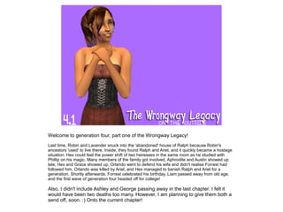 Welcome to generation four, part one of the Wrongway Legacy!
Last time, Robin and Lavender snuck into the 'abandoned' house of Ralph because Robin's
ancestors 'used' to live there. Inside, they found Ralph and Ariel, and it quickly became a hostage
situation. Hex could feel the power shift of two heiresses in the same room as he studied with
Phillip on his magic. Many members of the family got involved, Aphrodite and Austin showed up
late, Hex and Grace showed up, Orlando went to defend his wife and didn't realise Forrest had
followed him. Orlando was killed by Ariel, and Hex managed to banish Ralph and Ariel for a
generation. Shortly afterwards, Forrest celebrated his birthday, Liam passed away from old age,
and the first wave of generation four headed off for college!

Also, I didn't include Ashley and George passing away in the last chapter. I felt it
would have been two deaths too many. However, I am planning to give them both a
send off, soon. :) Onto the current chapter!
 
