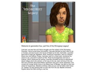 Welcome to generation four, part five of the Wrongway Legacy!

Last time, we saw Hex and Henry struggle over the subject of the Wrongway
Guardian. Henry turned down the position. Hercules decided he didn't want to be
a monster, and was found in the house of Ralph by his twin, Aphrodite. Lavender
gave birth to baby girl, Madeline. Rose, looking for inspiration, went to a theatre,
where she met Sullivan Phelps. Hercules, keen for a fresh start, shortened his
name to Lee, and went in search of Hex. Rose found happiness and love in
Sullivan, which influenced her writing. Lavender stumbled across an abandoned
desert village which she adored, on her way to the city. Upon arriving in the city,
Hex and Lavender discovered Mark's apartment was just a studio apartment, and
moved into a large family home in the desert town of Mirage. Lee went to Hex and
asked for forgiveness. Maddie's birthday rolled around, but her father didn't show
up. Instead, he was partying with a music star from the city. Maddie remained
hopeful about her Dad coming to visit her.
 