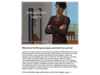Welcome to the Wrongway Legacy, generation four, part six!

Last time, we saw Lee worry over becoming a guardian, Maddie being nice to Lee
which surprised him, Mark and Lavender's couple problems continued, and he left
for the city early, while Lavender discovered she was pregnant. Grace and
Orlando tried to tell Maddie she wasn't to blame for her father leaving. The family
met Forrest's new partner, Betria, who was expecting a child also. Mark's
bandmate Michelle kicked him into shaping up, Maddie took up a lot of activities
and made friends with the Fighting Four. Robin and Austin were having difficulties
getting pregnant, Maddie completely ignored her father when he came home,
Lavender gave birth to twins Lance and Leda, while Betria had baby girl Ophelia.
Lavender told Mark he had to make more of an effort with his family. Rose married
Sullivan Phelps in a small family affair.

If it's not familiar, take a look back. As for this chapter, enjoy →
 