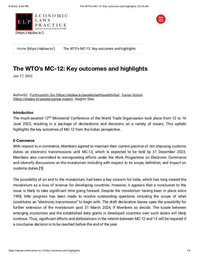 6/24/22, 4:48 PM The WTO’s MC-12: Key outcomes and highlights | ELPLAW
https://elplaw.in/the-wtos-mc-12-key-outcomes-and-highlights/ 1/4
The WTO’s MC-12: Key outcomes and highlights
Jun 17, 2022
Author(s) :
Parthsarathi Jha (https://elplaw.in/people/parthsarathi-jha)
, Sanjay Notani
(https://elplaw.in/people/sanjay-notani)
, Naghm Ghei
Introduction

The much-awaited 12 Ministerial Conference of the World Trade Organization took place from 12 to 16
June 2022, resulting in a package of declarations and decisions on a variety of issues. This update
highlights the key outcomes of MC-12 from the Indian perspective.
E-Commerce

With respect to e-commerce, Members agreed to maintain their current practice of not imposing customs
duties on electronic transmissions until MC-13, which is expected to be held by 31 December 2023.
Members also committed to reinvigorating efforts under the Work Programme on Electronic Commerce
and intensify discussions on the moratorium including with respect to its scope, definition, and impact on
customs duties.[1]
The possibility of an end to the moratorium, had been a key concern for India, which has long viewed the
moratorium as a loss of revenue for developing countries. However, it appears that a conclusion to the
issue is likely to take significant time going forward. Despite the moratorium having been in place since
1998, little progress has been made to resolve outstanding questions including the scope of what
constitutes an “electronic transmission” to begin with. The draft declaration leaves open the possibility for
further extension of the moratorium past 31 March 2024, if Members so decide. The tussle between
emerging economies and the established data giants in developed countries over such duties will likely
continue. Thus, significant efforts and deliberations in the interim between MC-12 and 13 will be required if
a conclusive decision is to be reached before the end of the year.
th


Home (https://elplaw.in/) The WTO’s MC-12: Key outcomes and highlights
(https://elplaw.in/)
 