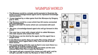 WUMPUS WORLD
 The Wumpus world is a simple world example to illustrate the
worth of a knowledge-based agent and to represent knowledge
representation..
 It was inspired by a video game Hunt the Wumpus by Gregory
yob in 1973.
 The Wumpus world is a cave which has 4/4 rooms connected
with passageways.
So there are total 16 rooms which are connected with each
other.
 We have a knowledge-based agent who will go forward in this
world.
 The cave has a room with a beast which is called Wumpus,
who eats anyone who enters the room.
 The Wumpus can be shot by the agent, but the agent has a
single arrow.
 In the Wumpus world, there are some Pits rooms which are
bottomless, and if agent falls in Pits, then he will be stuck
there forever.
 The exciting thing with this cave is that in one room there is a
possibility of finding a heap of gold.
So the agent goal is to find the gold and climb out the cave
without fallen into Pits or eaten by Wumpus.
 The agent will get a reward if he comes out with gold, and he
will get a penalty if eaten by Wumpus or falls in the pit.
 