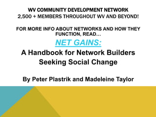 WV COMMUNITY DEVELOPMENT NETWORK
2,500 + MEMBERS THROUGHOUT WV AND BEYOND!
FOR MORE INFO ABOUT NETWORKS AND HOW THEY
FUNCTION, READ…
NET GAINS:
A Handbook for Network Builders
Seeking Social Change
By Peter Plastrik and Madeleine Taylor
 